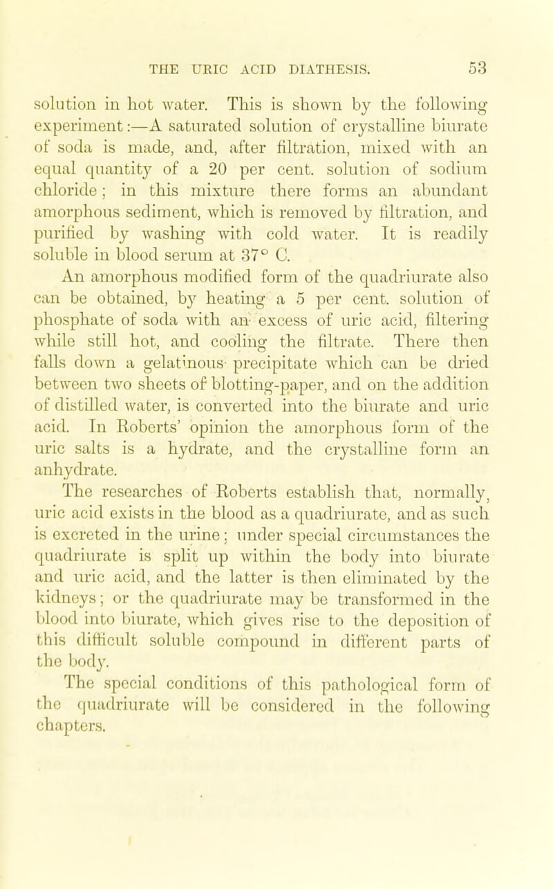 solution in hot water. This is shown by the following experiment:—A saturated solution of crystalline biurate of soda is made, and, after filtration, mixed Avith an equal quantity of a 20 per cent, solution of sodium chloride; in this mixture there forms an abundant amorphous sediment, which is removed by filtration, and purified by washing with cold water. It is readily soluble in blood serum at 37° C. An amorphous modilied form of the quadriurate also can be obtained, by heating a 5 per cent, solution of phosphate of soda with an- excess of uric acid, filtering while still hot, and cooling the filtrate. There then falls down a gelatinous- precipitate which can be dried between two sheets of blotting-jDaper, and on the addition of distilled water, is converted into the biurate and uric acid. In Roberts' opinion the amorphous form of the uric salts is a hydrate, and the crystalline form an anhydrate. The researches of Eoberts establish that, normally, uric acid exists in the blood as a quadriurate, and as such is excreted in the urine; under special circumstances the quadriurate is split up within the body into biurate and uric acid, and the latter is then eliminated by the kidneys; or the quadriurate may be transformed in the blood into biurate, which gives rise to the deposition of this difficult soluble compound in different parts of the body. The special conditions of this pathological form of the quadriurate will be considered in the following chapters.