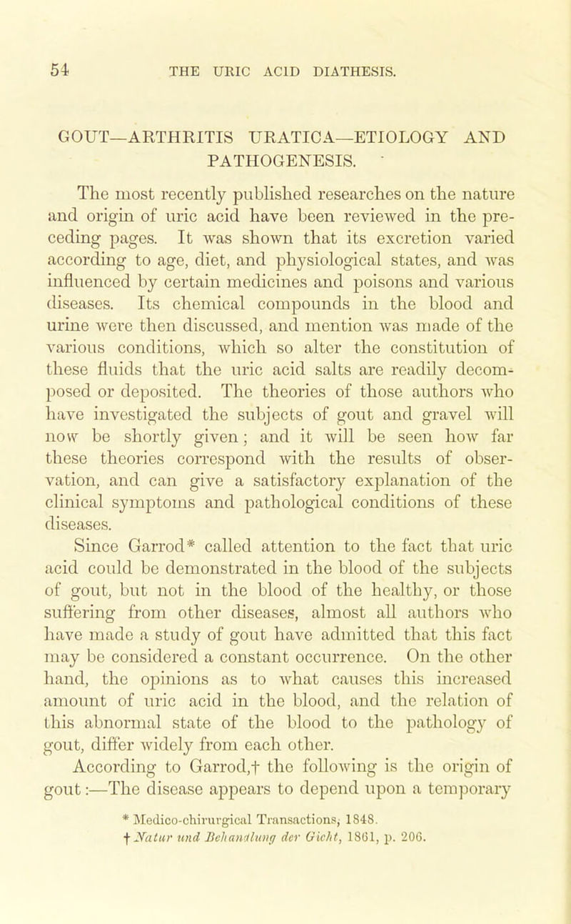 GOUT—ARTHRITIS URATICA—ETIOLOGY AND PATHOGENESIS. The most recently published researches on the nature and origin of uric acid have been reviewed in the pre- ceding pages. It was shown that its excretion varied according to age, diet, and physiological states, and was influenced by certain medicines and poisons and various diseases. Its chemical compounds in the blood and urine were then discussed, and mention was made of the various conditions, which so alter the constitution of these fluids that the uric acid salts are readily decom^ j)osed or deposited. The theories of those authors who have investigated the subjects of gout and gravel will now be shortly given; and it will be seen how far these theories correspond with the results of obser- vation, and can give a satisfactory explanation of the clinical symptoms and pathological conditions of these diseases. Since Garrod* called attention to the fact that uric acid could be demonstrated in the blood of the subjects of gout, but not in the blood of the healthy, or those suftering from other diseases, almost all authors who have made a study of gout have admitted that this fact may be considered a constant occurrence. On the other hand, the opinions as to what causes this increased amount of uric acid in the blood, and the relation of this abnormal state of the blood to the pathology of gout, differ widely from each other. According to Garrod,t the following is the origin of gout:—The disease appears to depend upon a temporary * Medico-chirurgical Transactions; 1848. fyatur und BchaMlung dor Gicht, 1861, p. 206.