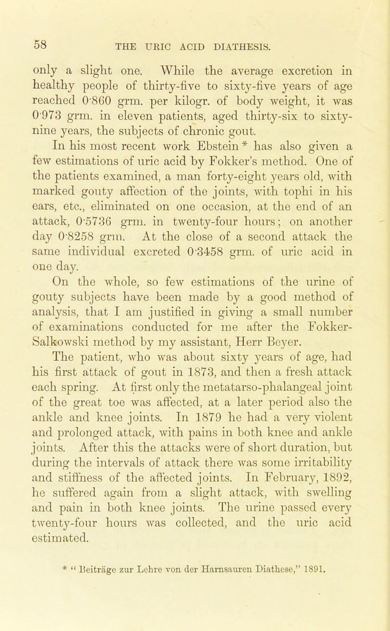 only a slight one. While the average excretion in healthy people of thirty-five to sixty-five years of age reached 0-860 grm. per kilogr. of body weight, it was 0 973 grm. in eleven patients, aged thirty-six to sixty- nine years, the subjects of chronic gout. In his most recent work Ebstein * has also given a few estimations of uric acid by Fokker's method. One of the patients examined, a man forty-eight years old, with marked gouty affection of the joints, with tophi in his ears, etc., eliminated on one occasion, at the end of an attack, 0'5736 grm. in twenty-four hours; on another day 0'8258 grm. At the close of a second attack the same individual excreted 0'3458 grm. of uric acid in one day. On the whole, so few estimations of the urine of gouty subjects have been made by a good method of analysis, that I am justified in giving a small number of examinations conducted for me after the Fokker- Salkowski method by my assistant, Herr Beyer. The patient, who was about sixty years of age, had his first attack of gout in 1873, and then a fresh attack each spring. At first only the metatarso-phalangeal joint of the great toe was affected, at a later period also the ankle and knee joints. In 1879 he had a very violent and prolonged attack, with pains in both knee and anlde joints. After this the attacks were of short duration, but during the intervals of attack there was some irritability and stiffness of the affected joints. In Februar}^, 1892, he suffered again from a slight attack, Avith swelling and pain in both knee joints. The urine passed every twenty-four hours was collected, and the uric acid estimated. * Beitriige zur Lchre von der Hamsaureu Diathese, 1891.