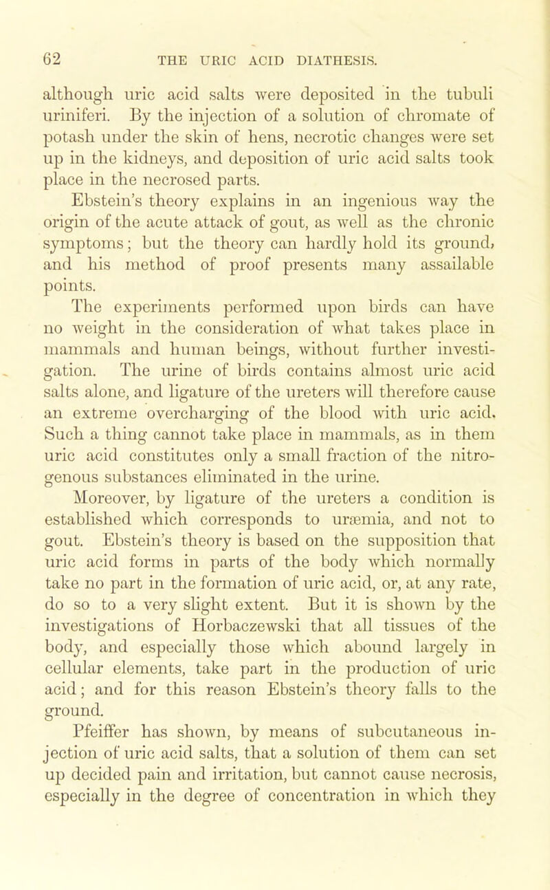 although, uric acid salts were deposited in the tubuli uriniferi. By the injection of a solution of chromate of potash under the skin of hens, necrotic changes were set up in the kidneys, and deposition of uric acid salts took place in the necrosed parts. Ebstein's theory explains in an ingenious way the origin of the acute attack of gout, as well as the chronic symptoms; but the theory can hardly hold its ground, and his method of proof presents many assailable points. The experiments performed upon birds can have no weight in the consideration of what takes place in mammals and human beings, without further investi- gation. The urine of birds contains almost uric acid salts alone, and ligature of the ureters will therefore cause an extreme overcharging of the blood with uric acid. Such a thing cannot take place in mammals, as in them uric acid constitutes only a small fraction of the nitro- genous substances eliminated in the urine. Moreover, by ligature of the ureters a condition is established which corresponds to urtemia, and not to gout. Ebstein's theory is based on the supposition that uric acid forms in parts of the body which normally take no part in the formation of uric acid, or, at any rate, do so to a very slight extent. But it is shown by the investigations of Horbaczewski that all tissues of the body, and especially those which abound largely in cellular elements, take part in the production of uric acid; and for this reason Ebstein's theorj'' falls to the ground. Pfeiffer has shown, by means of subcutaneous in- jection of uric acid salts, that a solution of them can set up decided pain and irritation, but cannot cause necrosis, especially in the degree of concentration in which they