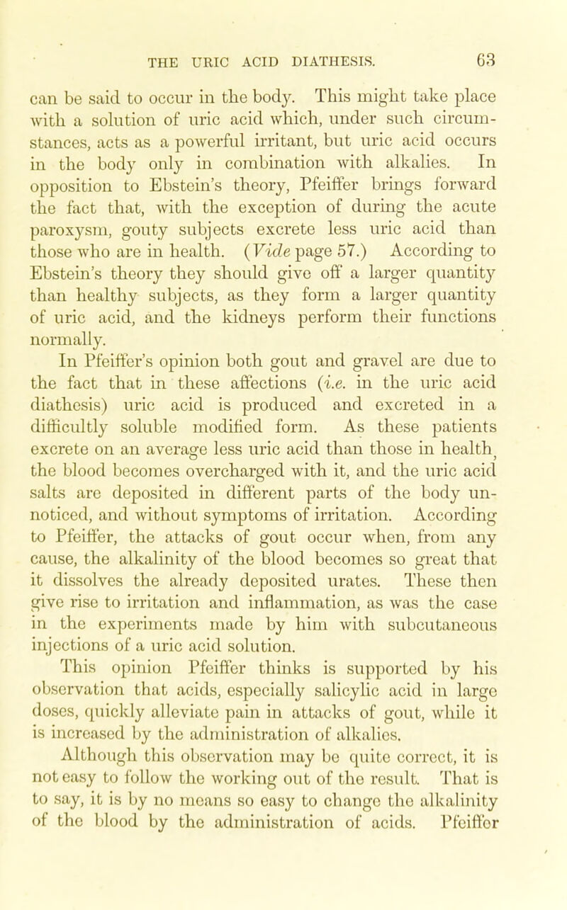 can be said to occur in the bod}^ This might take place with a sohition of uric acid which, under such circum- stances, acts as a powerful irritant, but uric acid occurs in the body only in combination with alkalies. In opposition to Ebstein's theory, Pfeilfer brings forward the fact that, with the exception of during the acute paroxysm, gouty subjects excrete less uric acid than those who are in health. (Vide page 57.) According to Ebstein's theory they should give off a larger quantit}'- than healthy subjects, as they form a larger quantity of uric acid, and the kidneys perform their functions normally. In Pfeiffer's opinion both gout and gravel are due to the fact that in these affections (i.e. in the uric acid diathesis) uric acid is produced and excreted in a difficultly soluble modified form. As these patients excrete on an averasre less uric acid than those in health the blood becomes overcharged with it, and the uric acid salts are deposited in different parts of the body un- noticed, and without symptoms of irritation. According to Pfeiffer, the attacks of gout occur when, from any cause, the alkalinity of the blood becomes so great that it dissolves the already deposited urates. These then give rise to irritation and inflammation, as was the case in the experiments made by him with subcutaneous injections of a uric acid solution. This opinion Pfeiffer thinks is supported by his observation that acids, especially salicylic acid in large doses, quickly alleviate pain in attacks of gout, while it is increased by the administration of alkalies. Although this observation may bo quite correct, it is not easy to follow the working out of the result. That is to say, it is by no means so easy to change the alkalii\ity of the blood by the administration of acids. Pfeiffer