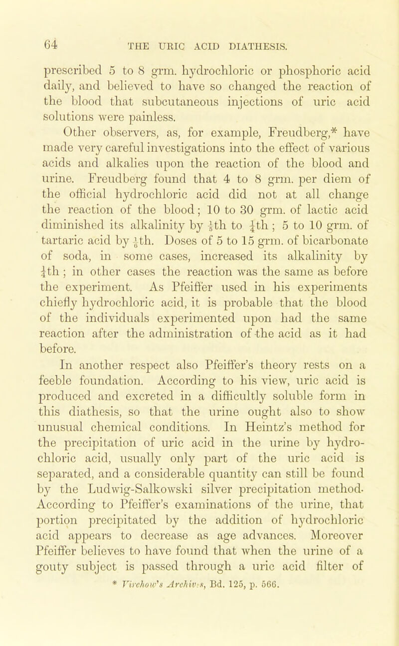 prescribed 5 to 8 grm. hydrochloric or phosphoric acid daily, and believed to have so changed the reaction of the blood that subcutaneous injections of uric acid solutions were painless. Other observers, as, for example, Freudberg,* have made very careful investigations into the effect of various acids and alkalies upon the reaction of the blood and urine. Freudberg found that 4 to 8 grm. per diem of the official hydrochloric acid did not at all change the reaction of the blood; 10 to 30 grm. of lactic acid diminished its alkalinity by ^th to |th ; 5 to 10 grm. of tartaric acid by |th. Doses of 5 to 15 grm. of bicarbonate of soda, in some cases, increased its alkalinity by ^th ; in other cases the reaction was the same as before the experiment. As Pfeiffer used in his experiments chiefly hydrochloric acid, it is probable that the blood of the individuals experimented upon had the same reaction after the administration of-the acid as it had before. In another respect also Pfeiffer's theory rests on a feeble foundation. According to his view, uric acid is produced and excreted in a difficultly soluble form in this diathesis, so that the urine ought also to show unusual chemical conditions. In Heintz's method for the precipitation of uric acid in the urine by hydro- chloric acid, usually only part of the uric acid is separated, and a considerable quantity can still be found by the Ludwig-Salkowski silver precipitation method- According to Pfeiffer's examinations of the urine, that jDortion precipitated by the addition of hydrochloric acid appears to decrease as age advances. Moreover Pfeiffer believes to have found that when the urine of a gouty subject is passed through a uric acid filter of * Virchow's Archiv s, Bd. 125, p. 566.
