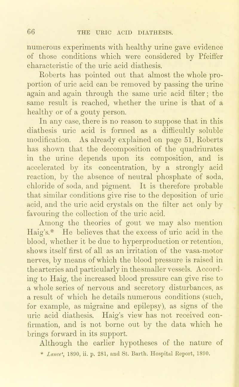 numerous experiments with healthy urine gave evidence of those conditions which were considered by Pfeiffer characteristic of the uric acid diathesis. Roberts has pointed out that almost the whole pro- portion of uric acid can be removed by passing the urine again and again through the same uric acid filter; the same result is reached, whether the urine is that of a healthy or of a gouty person. In any case, there is no reason to suppose that in this diathesis uric acid is formed as a difficultly soluble modification. As already explained on page 51, Roberts has shown that the decomposition of the quadriurates in the urine depends upon its composition, and is accelerated by its concentration, by a strongly acid reaction, by the absence of neutral phosphate of soda, chloride of soda, and pigment. It is therefore probable that similar conditions give rise to the deposition of uric acid, and the uric acid crystals on the filter act onJy b}'^ favourinff the collection of the uric acid. Among the theories of gout we may also mention Haiar's.* He believes that the excess of uric acid in the blood, whether it be due to hyperproduction or retention, shows itself first of all as an irritation of the vasa-motor nerves, by means of which the blood pressure is raised in the arteries and particularly in the smaller vessels. Accord- ing to Haig, the increased blood pressure can give rise to a whole series of nervous and secretorj^ disturbances, as a result of which he details numerous conditions (sucb, for example, as migraine and epilepsy), as signs of the uric acid diathesis. Haig's view has not received con- firmation, and is not borne out by the data which he brings forward in its support. Although the earlier hypotheses of the nature of * Lance'., 1890, ii. p. 281, and St. Baitli. Hospital Report, 1890.