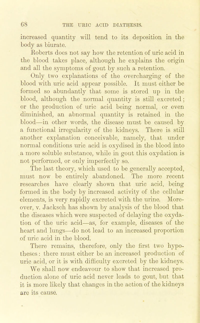 increased quantity will tend to its deposition in tlie body as biurate. Koberts does not say how the retention of uric acid in the blood takes place, although he explains the origin and all the symptoms of gout by such a retention. Only two explanations of the overchargmg of the blood with uric acid appear possible. It must either be formed so abundantly that some is stored up in the blood, although the normal quantity is still excreted; or the production of uric acid being normal, or even diminished, an abnormal quantity is retained in the blood—in other words, the disease must be caused by a functional irregularity of the kidneys. There is still another explanation conceivable, namely, that under normal conditions uric acid is oxydised in the blood into a more soluble substance, while in gout this oxydation is not performed, or only imperfectly so. The last theory, which used to be generall}^ accepted, must now be entirely abandoned. The more recent researches have clearly shown that uric acid, being formed in the body by increased activity of the cellular elements, is very rapidly excreted with the urine. More- over, V. Jacksch has shown by analysis of the blood that the diseases which were suspected of delaying the oxyda- tion of the uric acid—as, for example, diseases of the heart and lungs—do not lead to an increased proportion of uric acid in the blood. There remains, therefore, only the first two h3-po- theses : there must either be an increased production of uric acid, or it is with difficulty excreted by the kidnej^s. We shall now endeavour to show that increased pro- duction alone of uric acid never leads to gout, but that it is more likely that changes in the action of the kidneys are its cause.