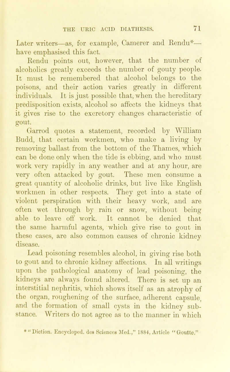 Later writers—as, for example, Cainerer and Eendu*— have emphasised this fact. Rendu points out, however, that the number of alcohohcs greatly exceeds the number of gouty people. It must be remembered that alcohol belongs to the poisons, and their action varies greatly in different individuals. It is just possible that, when the hereditary predisposition exists, alcohol so affects the kidneys that it gives rise to the excretory changes characteristic of gout. Garrod quotes a statement, recorded by William Budd, that certain workmen, who make a living by removing ballast from the bottom of the Thames, which can be done only when the tide is ebbing, and who must work very rapidly in any weather and at any hour, are very often attacked by gout. These men consume a gi-eat quantity of alcoholic drinks, but live like English workmen in other respects. They get into a state of violent perspiration with their heavy work, and are often wet through b}' rain or snow, without being able to leave off work. It cannot be denied that the same harmful agents, which give rise to gout in these cases, are also common causes of chronic kidney disease. Lead poisoning resembles alcohol, in giving rise both to gout and to chronic kidney affections. In all writings upon the pathological anatomy of lead poisoning, the kidneys are always found altered. There is set up an interstitial nephritis, which shows itself as an atrophy of the organ, roughening of the surface, adherent capsule, and the formation of small cysts in the kidney sub- stance. Writers do not agree as to the manner in which •Diction. Encyclopcd. des Sciences Med., 1884, Article Goutte.