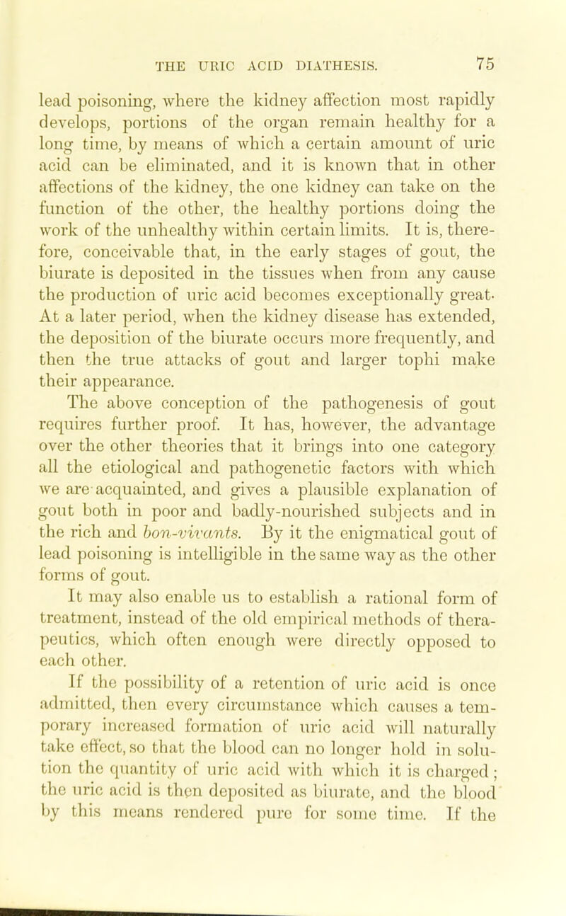 lead poisoning, where the kidney affection most rapidly develops, portions of the organ remain healthy for a long time, by means of which a certain amount of uric acid can be elimmated, and it is knoAvn that in other affections of the kidney, the one kidney can take on the function of the other, the healthy portions doing the work of the unhealthy within certain limits. It is, there- fore, conceivable that, in the early stages of gout, the biurate is deposited in the tissues when from any cause the production of uric acid becomes exceptionally great- At a later period, when the kidney disease has extended, the deposition of the biurate occurs more frequently, and then the true attacks of gout and larger tophi make their appearance. The above conception of the pathogenesis of gout requires further proof It has, however, the advantage over the other theories that it brings into one category all the etiological and pathogenetic factors with which we are-acquainted, and gives a plausible explanation of gout both in poor and badly-nourished subjects and in the rich and hon-vivants. By it the enigmatical gout of lead poisoning is intelligible in the same way as the other forms of gout. It may also enable us to establish a rational form of treatment, instead of the old empirical methods of thera- peutics, which often enough were directly opposed to each other. If the possibility of a retention of uric acid is once admitted, then every circumstance which causes a tem- porary increased formation of uric acid will naturally take effect, so that the blood can no longer hold in solu- tion the quantity of uric acid with which it is charged; the uric acid is then deposited as biurate, and the blood by this means rendered pure for some time. If the