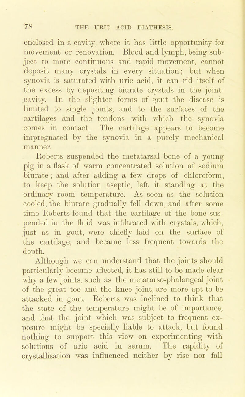 enclosed in a cavity, where it has little opportunity for movement or renovation. Blood and lymph, being sub- ject to more continuous and rapid movement, cannot deposit many crystals in every situation; but when synovia is saturated with uric acid, it can rid itself of the excess by depositing biurate crystals in the joint- cavity. In the slighter forms of gout the disease is limited to single joints, and to the surfaces of the cartilages and the tendons with which the synovia comes in contact. The cartilage appears to become impregnated by the synovia in a purely mechanical manner. Roberts suspended the metatarsal bone of a young pig in a flask of warm concentrated solution of sodium biurate ; and after adding a few drops of chloroform, to keep the solution aseptic, left it standing at the ordinary room temperature. As soon as the solution cooled, the biurate gradually fell down, and after some time Roberts found that the cartilage of the bone sus- pended in the fluid was infiltrated with crystals, which, just as in gout, were chiefly laid on the surface of the cartilage, and became less frequent towards the depth. Although we can understand that the joints should particularly become affected, it has still to be made clear Avhy a few joints, such as the metatarso-phalangeal joint of the great toe and the knee joint, are more apt to be attacked in gout. Roberts was inclined to think that the state of the temperature might be of importance, and that the joint which was subject to frequent ex- posure might be specially liable to attack, but found nothing to support this view on experimenting with solutions of uric acid in serum. The rapidity of crystallisation was influenced neither by rise nor fall