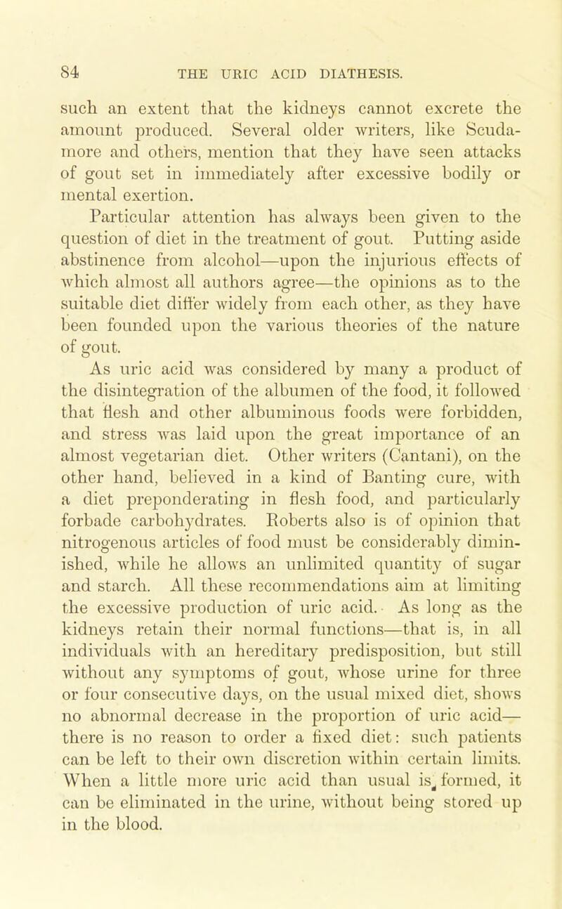 such an extent that the kidneys cannot excrete the amount produced. Several older writers, like Scuda- more and others, mention that they have seen attacks of gout set in immediately after excessive bodily or mental exertion. Particular attention has always been given to the question of diet in the treatment of gout. Putting aside abstinence from alcohol—upon the injurious effects of which almost all authors agree—the opinions as to the suitable diet ditt'er widely from each other, as they have been founded upon the various theories of the nature of gout. As uric acid was considered by many a product of the disintegration of the albumen of the food, it followed that flesh and other albuminous foods were forbidden, and stress was laid upon the great imj)ortance of an almost vegetarian diet. Other writers (Cantani), on the other hand, believed in a kind of Banting cure, with a diet jDreponderating in flesh food, and particularly forbade carbohydrates. Roberts also is of opinion that nitrogenous articles of food must be considerably dimin- ished, while he allows an unlimited quantity of sugar and starch. All these reconnnendations aim at limiting the excessive production of uric acid. As long as the kidneys retain their normal functions—that is, in all individuals with an hereditary predisposition, but still without any symptoms of gout, whose urine for three or four consecutive days, on the usual mixed diet, shows no abnormal decrease in the proportion of uric acid— there is no reason to order a fixed diet: such patients can be left to their own discretion within certain limits. When a little more uric acid than usual is^ formed, it can be eliminated in the urine, without being stored up in the blood.