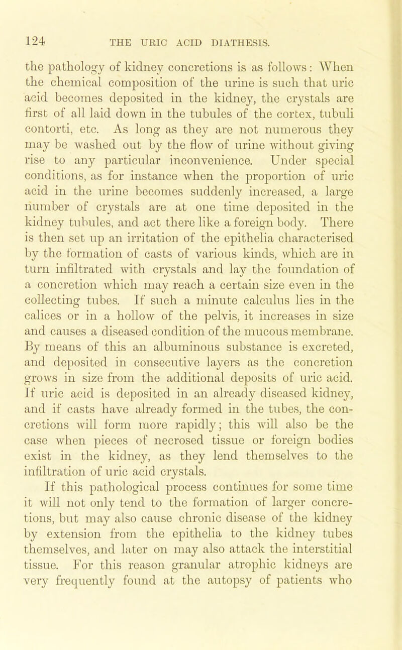 the pathology of kidney concretions is as follows: When the chemical composition of the urine is such that uric acid becomes deposited in the kidney, the crystals are first of all laid down in the tubules of the cortex, tubuli contorti, etc. As long as they are not numerous they may be washed out by the flow of urine without giving rise to any particular inconvenience. Under special conditions, as for instance when the proportion of uric acid in the urine becomes suddenly increased, a large number of crystals are at one time deposited in the kidney tubules, and act there like a foreign body. There is then set up an irritation of the epithelia characterised by the formation of casts of various kinds, which are in turn infiltrated with crystals and lay the foundation of a concretion which may reach a certain size even in the collecting tubes. If such a minute calculus lies in the calices or in a hollow of the pelvis, it increases in size and causes a diseased condition of the mucous membrane. By means of this an albuminous substance is excreted, and deposited in consecutive layers as the concretion grows in size from the additional deposits of uric acid. If uric acid is deposited in an already diseased kidney, and if casts have already formed in the tubes, the con- cretions will form more rapidly; this will also be the case when pieces of necrosed tissue or foreign bodies exist in the kidney, as they lend themselves to the infiltration of uric acid crystals. If this pathological process continues for some time it will not only tend to the formation of larger concre- tions, but may also cause chronic disease of the kidney by extension from the epithelia to the kidney tubes themselves, and later on may also attack the interstitial tissue. For this reason granular atrophic kidneys are very frequently found at the autopsy of patients who