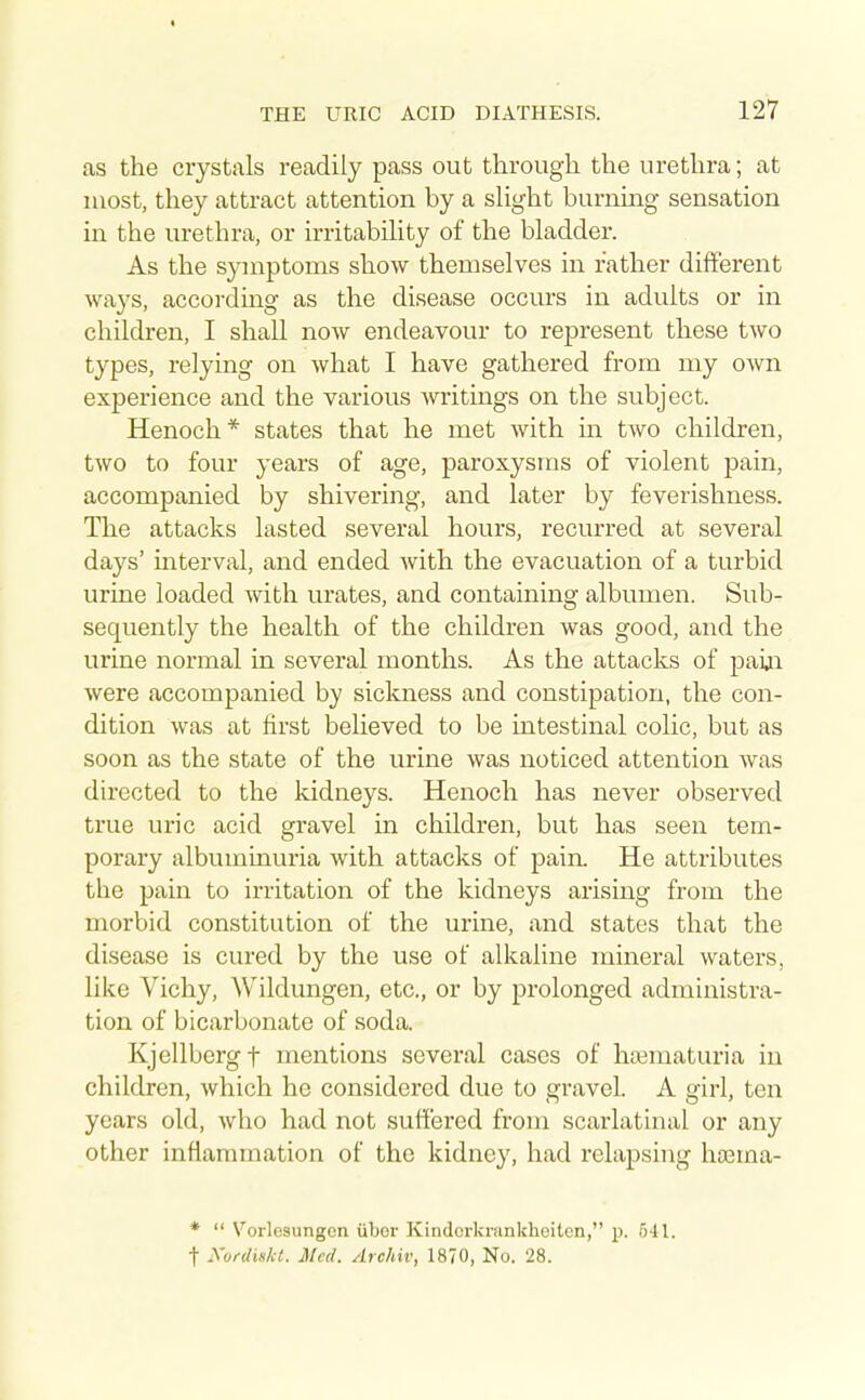 as the crystals readily pass out through the urethra; at most, they attract attention by a sHght burning sensation in the urethra, or irritabihty of the bladder. As the symptoms show themselves in father different ways, according as the disease occurs in adults or in children, I shall now endeavour to represent these two types, relying on what I have gathered from my own experience and the various writings on the subject. Henoch* states that he met with in two children, two to four years of age, paroxysms of violent pain, accompanied by shivering, and later by feverishness. The attacks lasted several hours, recurred at several days' interval, and ended with the evacuation of a turbid urine loaded with urates, and containing albumen. Sub- sequently the health of the children was good, and the urine normal in several months. As the attacks of paiji were accompanied by sickness and constipation, the con- dition was at first believed to be intestinal colic, but as soon as the state of the urine was noticed attention was directed to the kidneys. Henoch has never observed true uric acid gravel in children, but has seen tem- porary albuminuria with attacks of pain. He attributes the pain to irritation of the kidneys arising from the morbid constitution of the urine, and states that the disease is cured by the use of alkaline mineral waters, like Vichy, Wildungen, etc., or by prolonged administra- tion of bicarbonate of soda. Kjellbcrgt mentions several cases of ha^maturia in children, which he considered due to gravel. A girl, ten years old, who had not suffered from scarlatinal or any other inflammation of the kidney, had relapsing hrema- *  Vorlesungcn ubor Kindcrkrankheitcn, p. 541. t Kurdiskl. Med. Archiv, 1870, No. 28.