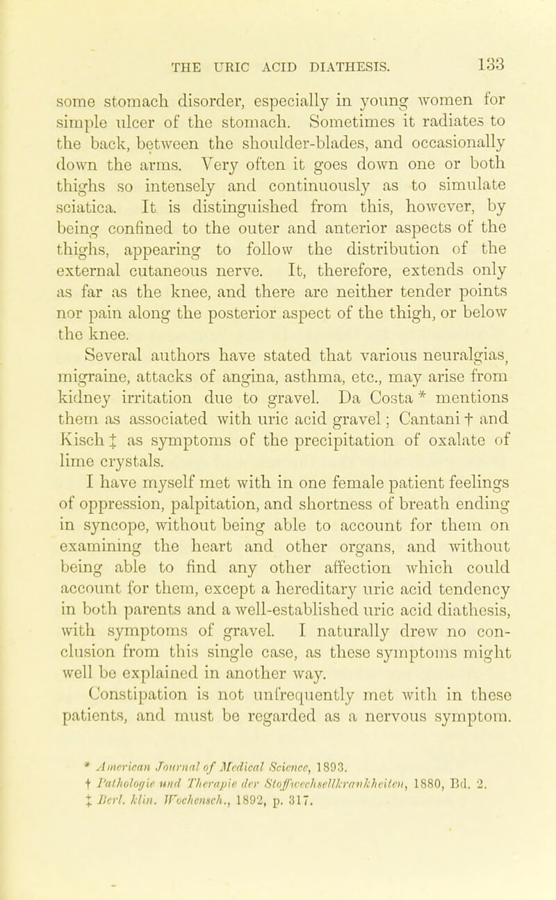 138 some stomacli disorder, especially in young Avomen for simple ulcer of the stomach. Sometimes it radiates to the back, between the shoulder-blades, and occasionally down the arms. Very often it goes down one or both thighs so intensely and continuously as to simulate sciatica. It is distinguished from this, however, by being confined to the outer and anterior aspects of the thighs, appearing to follow the distribution of the external cutaneous nerve. It, therefore, extends only as far as the knee, and there are neither tender points nor pain along the posterior aspect of the thigh, or below the knee. Several authors have stated that various neuralgias, migraine, attacks of angina, asthma, etc., may arise from kidney irritation due to gravel. Da Costa * mentions them as associated with uric acid gravel; Cantani f and Kischj; as symptoms of the precipitation of oxalate of lime crystals. I have myself met with in one female patient feelings of oppression, palpitation, and shortness of breath ending in syncope, without being able to account for them on examining the heart and other organs, and Avithout being able to find any other affection which could account for them, except a hercditar}^ uric acid tendency in both parents and a well-established uric acid diathesis, with symptoms of gravel. I naturally drew no con- clusion from this single case, as these symptoms might well be explained in another way. Constipation is not unfrequently met with in these patients, and must be regarded as a nervous symptom. * American Journal of Medical Science, 1893. + I'aiholoyie unci Tlicropie tier 8toJj\vechseUkrfiiikheitcn, 1880, Bd. 2. X Ikrl. klin. Wuchcnsch., 1892, p. 317.