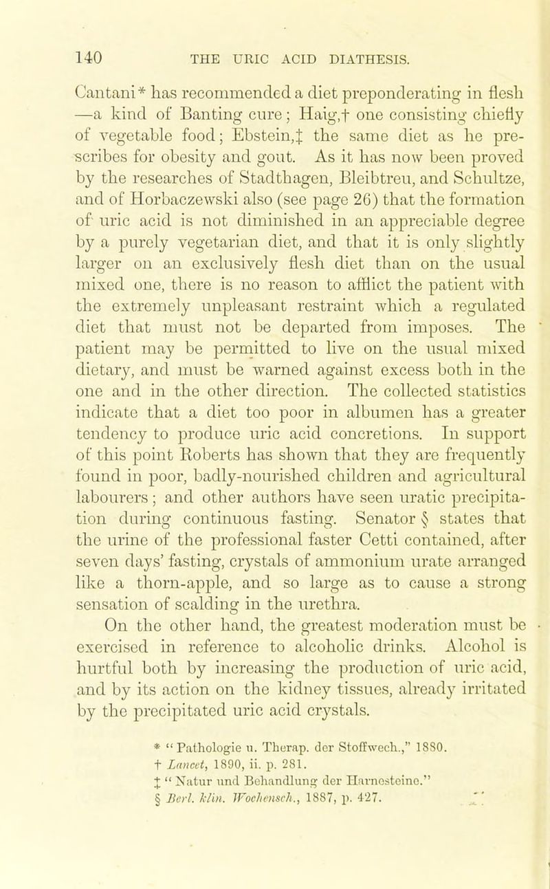 Cantani* has recommended a diet preponderating in flesh —a kind of Banting cure; Haig.t one consisting chiefly of vegetable food; Ebstein,J the same diet as he pre- scribes for obesity and gout. As it has now been proved by the researches of Stadthagen, Bleibtreu, and Schuhze, and of Horbaczewski also (see page 26) that the formation of uric acid is not diminished in an appreciable degree by a purely vegetarian diet, and that it is only slightly larger on an exclusively flesh diet than on the usual mixed one, there is no reason to afllict the patient with the extremely unpleasant restraint which a regulated diet that must not be departed from imposes. The patient may be perniitted to live on the usual mixed dietary, and must be warned against excess both in the one and in the other direction. The collected statistics indicate that a diet too poor in albumen has a greater tendency to produce uric acid concretions. In support of this point Koberts has shown that they are frequently found in poor, badly-nourished children and agricultural labourers ; and other authors have seen uratic precipita- tion during continuous fasting. Senator § states that the urine of the professional faster Cetti contained, after seven days' fasting, crystals of ammonium urate arranged like a thorn-apple, and so large as to cause a strong sensation of scalding in the urethra. On the other hand, the greatest moderation must be • exercised in reference to alcoholic drinks. Alcohol is hurtful both by increasing the production of uric acid, and by its action on the kidney tissues, already irritated by the precipitated uric acid crystals. * Pathologic u. Therap. dor Stoffwech., 18S0. t Lancet, 1890, ii. p. 281. X Natur iind Bohandlung der Havncsteino. § Berl. klin. Wochensch., 1887, p. 427. 1