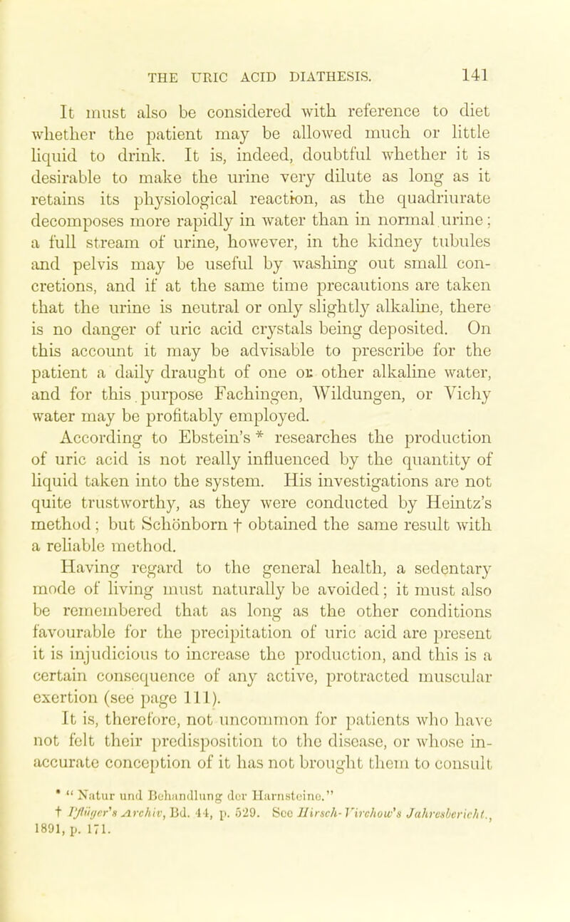 It must also be considered with reference to diet whetlier the patient may be allowed much or little liquid to drink. It is, indeed, doubtful whether it is desii-able to make the urine very dilute as long as it retains its physiological reaction, as the quadriurate decomposes more rapidly in water than in normal urine; a fuU stream of urine, however, in the kidney tubules and pelvis may be useful by washing out small con- cretions, and if at the same time precautions are taken that the urine is neutral or only slightly alkaline, there is no danger of uric acid crystals being deposited. On this account it may be advisable to prescribe for the patient a daily draught of one ok other alkaline water, and for this , purpose Fachingen, Wildungen, or Vichy water may be profitably employed. According to Ebstein's * researches the production of uric acid is not really influenced by the quantity of liquid taken into the system. His investigations are not quite trustworthy, as they were conducted by Heintz's method; but Schonborn f obtained the same result with a reliable method. Having regard to the general health, a sedentary mode of living must naturally be avoided; it must also be remembered that as long as the other conditions favourable for the precipitation of uric acid are present it is injudicious to increase the production, and this is a certain consequence of any active, protracted muscular exertion (see page 111). It is, therefore, not uncommon for patients who have not felt their predisposition to the disease, or whose in- accurate conception of it has not brought them to considt * Natur und Bohsindlung duv Harnstoino. t lyi'if/er's yirchiv,Bd. ii, p. 529. Sec Ilirsch-Virchow's Jahi-csbcric/if. 1891, p. 171.