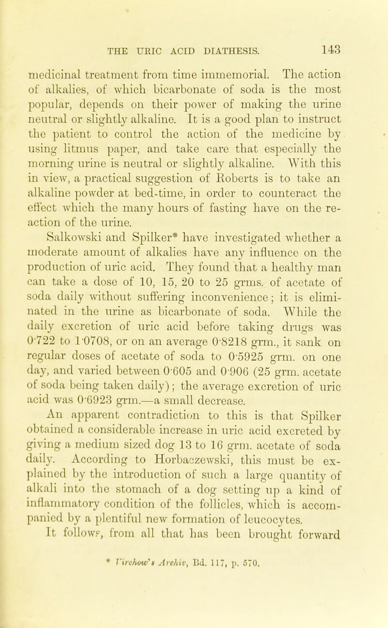 medicinal treatment from time immemorial. The action of alkalies, of which bicarbonate of soda is the most pojDular, depends on their power of making the urine neutrtil or slightly alkaline. It is a good plan to instruct the patient to control the action of the medicine by using litmus paper, and take care that especially the morning urine is neutral or slightly alkaline. With this in view, a j)ractical suggestion of Roberts is to take an alkaline powder at bed-time, in order to counteract the effect Avhich the many hours of fasting have on the re- action of the urine. Salkowski and Spilker* have investigated whether a moderate amount of alkalies have any influence on the production of uric acid. They found that a healthy man can take a dose of 10, 15, 20 to 25 grms. of acetate of soda daily without suffering inconvenience; it is elimi- nated in the urine as bicarbonate of soda. While the daily excretion of uric acid before taking drugs was 0-722 to 1-0708, or on an average 0-8218 grm., it sank on regular doses of acetate of soda to 0-5925 grm. on one day, and varied between 0-605 and 0-906 (25 grm. acetate of soda being taken daily); the average excretion of uric acid was 0-6923 grm.—a small decrease. An apparent contradictic^n to this is that Spilker obtained a considerable increase in uric acid excreted by giving a medium sized dog 13 to 16 grm. acetate of soda daily. According to Horbaczewski, this must be ex- plained by the introduction of such a large quantity of alkali into the stomach of a dog setting up a kind of inflammatory condition of the follicles, which is accom- panied by a plentiful new formation of leucocytes. It follow?, from all that has been brought forward • T'irchow't Archiv, Bd. 117, p. 570.