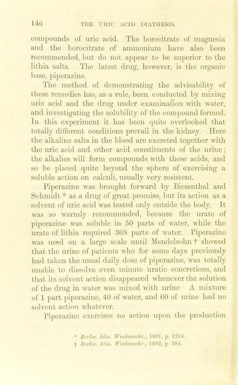 compounds of uric acid. The borocitrate of magnesia and the borocitrate of ammonium have also been recommended, but do not appear to be superior to the Hthia salts. The latest drug, however, is the organic base, piperazine. The method of demonstrating the advisability of these remedies has, as a rule, been conducted by mixing uric acid and the drug under examination with water, and investigating the solubility of the compound formed. In this experiment it has been quite overlooked that totally different conditions prevail in the kidney. Here the allcaline salts in the blood are excreted together with the uric acid and other acid constituents of the urine; the alkalies will form compounds with these acids, and so be placed quite beyond the sphere of exercising a soluble action on calculi, usually very resistent. Piperazine was brought forward by Biesenthal and Schmidt * as a drug of great promise, but its action as a solvent of uric acid was tested only outside the body. It was so warmly recommended, because the urate of piperazine was soluble in 50 parts of water, while the urate of lithia required 368 parts of water. Piperazine was used on a large scale until Mendelsohn t shoAved that the urine of patients who for some days previously had taken the usual daily dose of piperazine, was totally unable to dissolve even minute uratic concretions, and that its solvent action disajjpeared whenever the solution of the drug in water was mixed with urine A mixture of 1 part piperazine, 40 of water, and 60 of urine had no solvent action whatever. Piperazine exercises no action upon the production * BcrVui. /dill. Woehciiscln:, 1891, p. 12M. t Berlin, /./ill. TJ'nr/inisrJn:, 1802, p 384.