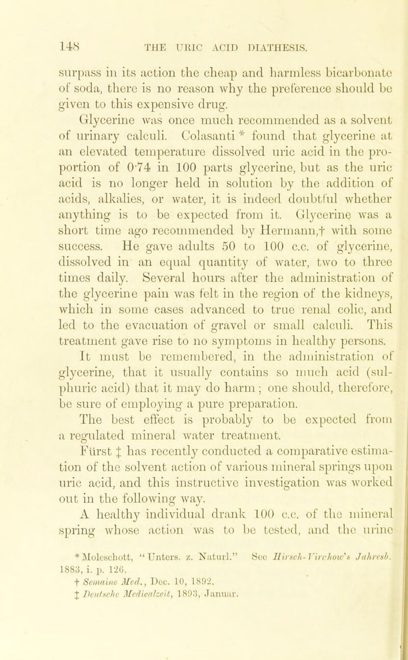 surpass in its action the cheap and harmless bicarbonate of soda, there is no reason why the preference should be given to this expensive drug. Glycerine was once much recommended as a solvent of urmary calculi. Colasanti * found that glycerine at an elevated temperatiu'o dissolved uric acid in the pro- portion of 0'74 in 100 parts glycerine, but as the uric acid is no longer held in solution by the addition of acids, alkalies, or water, it is indeed doubtful whether anything is to be expected from it. Glycerine was a short time ago recouunended by Herinann,t with some success. He gave adults 50 to 100 c.c. of glycerine, dissolved in an equal quantity of water, two to three times daily. Several hours after the administration of the glycerine pain was felt in the region of the kidneys, which in some cases advanced to true renal colic, and led to the evacuation of gravel or small calculi. This treatment gave rise to no symptoms in healthy persons. It must be remembered, in the administration of glycerine, that it usually contains so nuich acid (sul- phuric acid) that it may do harm; one should, therefore, be sure of employing a pure preparation. The best effect is probably to be expected from a regulated mineral Avater treatment. Flirst X has recently conducted a comparative estima- tion of the solvent action of various mineral springs upon uric acid, and this instructive investigation was worked out in the following wa}^ A healthy individual drank 100 c.c. of the mineral spring whose action was to be tested, and the urine * Molcschott, Untcrs. z. Naiurl. 1883, i. p. I2G. t Semautv Med., Doc. 10, 1802. XTkulncliv McdiiuilzcU, 1893, .Tanuiir. See Ilirnch-Virchoic^is Jahirsb.