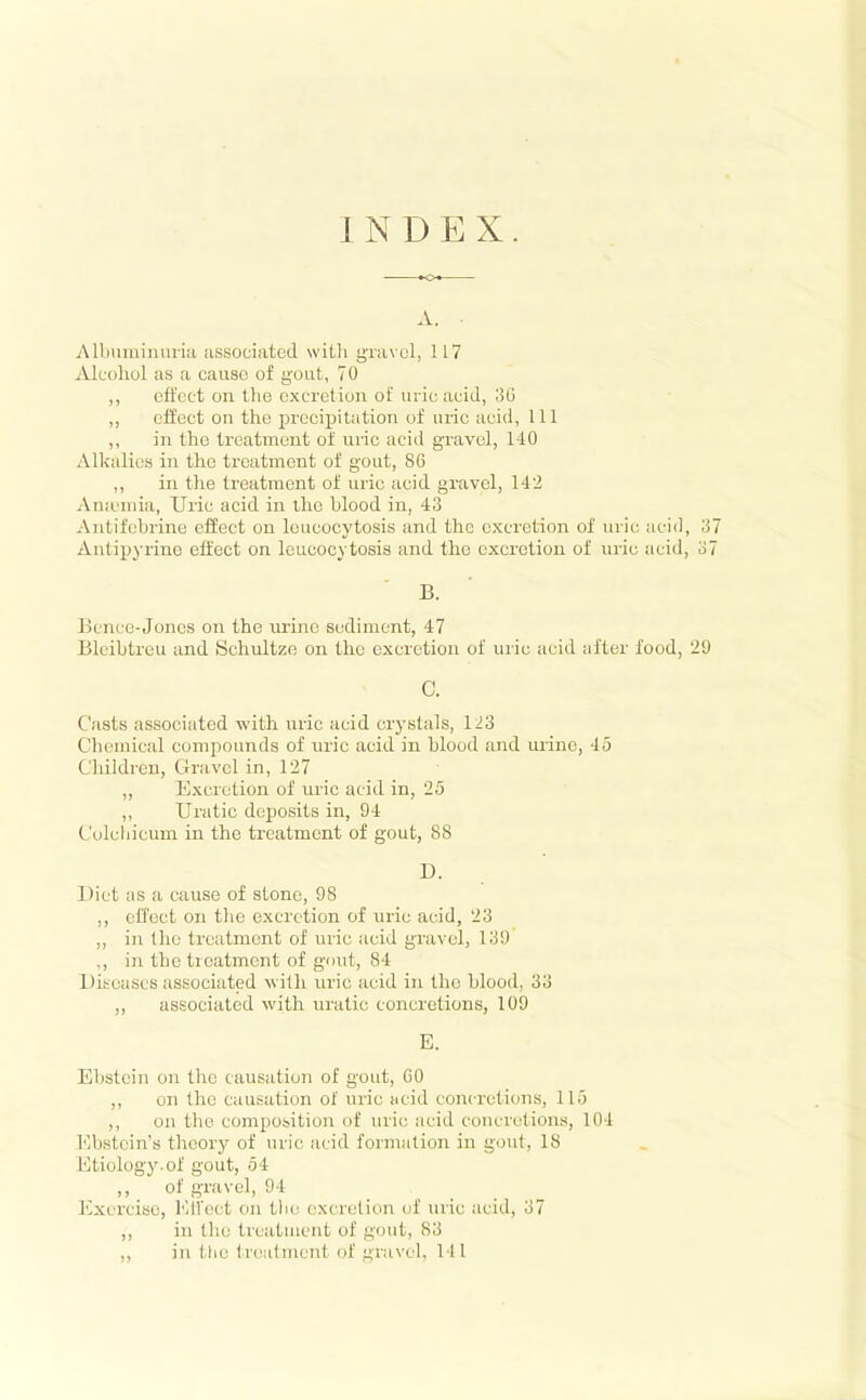 INDEX. »o* A. Albumiimna associated witli gravul, 117 Alccihol as a cause of gout, 70 ,, effect on the excretion of uric acid, 36 ,, cifect on the precipitation of uric aciil, 111 ,, in tlic treatment of uric acid gravel, 1-10 Alkalies in the treatment of gout, 86 ,, in the treatment of uric acid gravel, 142 An.emia, Uric acid in the blood in, 43 Antifebrine effect on leucocytosis and the excretion of uric acid, 37 Antipyrine effect on leucocytosis and the excretion of uric acid, 37 B. Bcnce-Joncs on the urine sediment, 47 Bleihtrcu and Schultze on the excretion of uric acid after food, 29 C. Casts associated with uric acid crystals, 123 Cheuiical compounds of uric acid in blood and mine, 45 Cliildren, Gravel in, 127 ,, Excretion of uric acid in, 25 ,, Uratic deposits in, 94 C'ulcbicum in the treatment of gout, 88 D. Diet as a cause of stone, 98 ,, effect on the excretion of uric acid, 23 ,, in the treatment of uric acid gravel, 139 ,, in the treatment of gout, 84 Diseases associated with uric acid in the hlood, 33 ,, associated with uratic concretions, 109 E. Ebstcin on the causation of gout, 60 ,, on the causation of uric acid concretions, 115 ,, on the composition of uric acid concretions, 104 Ebstein's theory of uric acid formation in gout, 18 Etiology.of gout, 54 ,, of gravel, 94 Exercise, I'MVect oji tlie excretion cjf uric acid, 37 ,, in the trcatiucnt of gout, 83 ,, in the trciatmcnt of gravel, 141