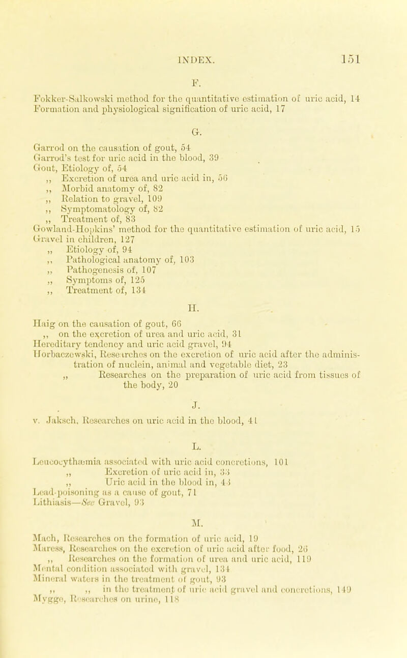 V. Fokker-Salkowski method for tho qu;intit;itivo estimation oi' uric acid, 14 Formation and physiological signification of uric acid, 17 G. Garrod on the causation of gout, 54 Garrod's test for uric acid in the blood, 39 Gout, Etioloo-y of, o4 ,, Excretion of urea and uric acid in, o(i ,, Morbid anatomy of, 82 ,, Relation to gravel, 109 ,, Symptomatology of, S2 ,, Treatment of, 83 Gowland-Hopkins' method for the quantitative estimation of uric acid, 1-) Gravel in children, 127 „ Etiology of, 94 ,, Pathological anatomy of, 103 ,, Pathogenesis of, 107 ,, Symptoms of, 125 ,, Treatment of, 134 H. Haig on the causation of gout, 66 ,, on the excretion of urea and uric acid, 31 Hereditary tendency and uric acid gravel, !)4 Uorbaczowski, Researches on tho excretion of uric acid after tho adminis- tration of nuclein, animal and vegetable diet, 23 „ Researches on tho preparation of uric acid from tissues of the body, 20 J. V. .Jaksch. Researches on uric acid in tho blood, 4 1 L. licucocythajmia as.sociat<ul with uric acid concretions, 101 ,, Excretion of uric acid in, '.l-i „ Uric acid in tlio blood in, 4 i Load-poisoning as a cause of gout, 71 Lithiasis—Sua Gravel, 93 M. Mach, Researches on the formation of uric acid, 19 Jtaress, Rcsoarches on tho excretion of uric acid after food, 2(i ,, Researches on the formation of urea and uric acid, 119 Mental condition associated with gravel, 134 Mineral wateis in tho treatment <it gout, 93 ,, ,, in tlio treatment of uric ai'id gra vel and concretions, 149 INTyggo, R8oarcb('S on uriiio, US