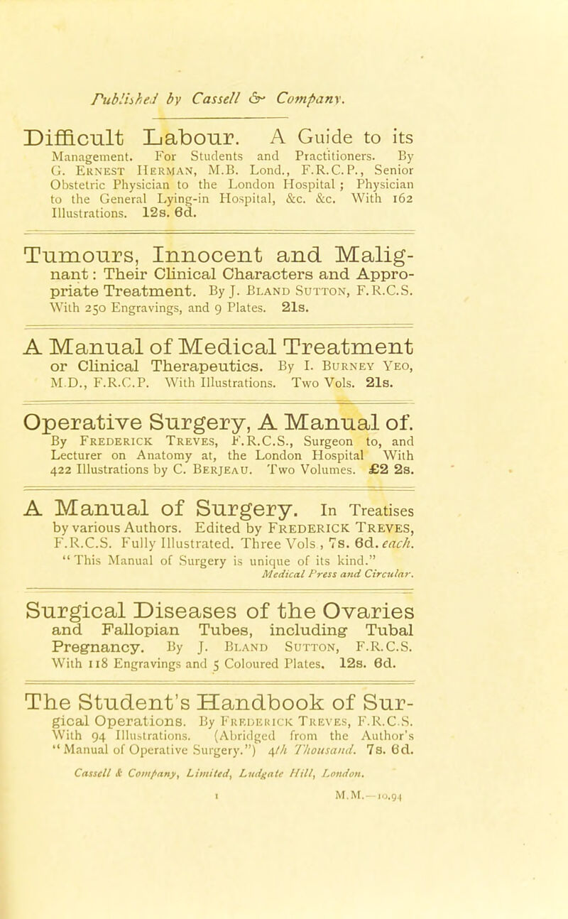 DiflB-Cult Labour. A Guide to its Management. For Students and Practitioners. By G. Ernest Herman, M.B. Lond., F.R.C. P., Senior Obstetric Physician to the London Hospital ; Physician to the General Lying-in Hospital, &c. &c. With 162 Illustrations. 12s. 6d. Tumours, Innocent and Malig- nant : Their Clinical Characters and Appro- priate Treatment. By J. Bland Sutton, F.R.C.S. With 250 Engravings, and 9 Plates. 21s. A Manual of Medical Treatment or Chnical Therapeutics. By L Burney Yeo, M.D., F.R.C.P. With Illustrations. Two Vols. 21s. Operative Surgery, A Manual of. By Frederick Treves, F.R.C.S., Surgeon to, and Lecturer on Anatomy at, the London Hospital With 422 Illustrations by C. Berjeau. Two Volumes. £2 2s. A Manual of Surgery, in Treatises by various Authors. Edited by Frederick Treves, F.R.C.S. Fully Illustrated. Three Vols , 7s. Q^.each. This Manual of Surgery is unique of its kind. Medical Press and Circular. Surgical Diseases of the Ovaries and Fallopian Tubes, including Tubal Pregnancy. By J. Bland Sutton, F. R.C.S. With 118 Engravings and S Coloured Plates. 12s. 6d. The Student's Handbook of Sur- gical Operations. By P'reueiuck Treves, F.R.C.S. With 94 Illustrations. (Abridged from the Author's  Manual of Operative Surgery.) s,lh Thousand. 7s. Od. Cassell & Coiiifiany, Limited, Ljidgaie Hill, London.