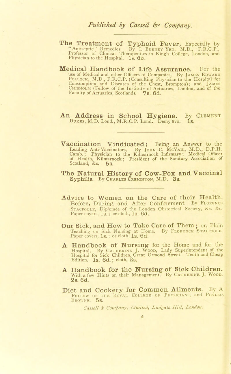 The Treatment of Typhoid Fever, Especially by Antiseptic Remedies. By I. Burney Yeo, M.D., F.R.C.P., Professor of Clinical Therapeutics in King's College, London, and Physician lo the Hospital. Is. 60. Medical Handbook of Life Assurance. For the use of Medical and other Officers of Companies. By James Edward Pollock, M.D., F.R.C.P. (Consulting Physician to the Hospital for Consumption and Diseases of the Chest, Brompton); and James Chisholm (Fellow of the Institute of Actuaries, London, and of the Faculty of Actuaries, Scotland). 7s. 6d.. An Address in School Hygiene. By Clement Dukes, M.D. Lond., M.R.C.P. Lond. Demy 8vo. Is. Vaccination Vindicated: Being an Answer to the Leading Anti-Vaccinators. By John C. McVail, M.D., D.P.H. Camb. ; Physician to the Kilmarnock Infirmary; Medical Officer of Health, Kilmarnock; President of the Sanitary Association of Scotland, &c. 5s. The Natural History of Cow-Pox and Vaccinal Syphilis. By Charles Creighton, M.D. 3s. Advice to 'Women on the Care of their Health, Before, During, and After Confinement By Fiorenck Staci'oole, Dlp'om<5e of the London Obstetrical Society, &c. &c. Paper coyers, Is. I or clolh. Is. 6d. Our Sick, and How to Take Care of Them; or, Plain Teaching on Sick Nursing at Home. By Florence Stacioole. Paper covers. Is.; or cloth, Is. 6d. A Handbook of Nursing for the Home and for the Hospital. By Catherine J. Wood, Lady Superintendent of the Hospital for Sick Children, Great Ormond Street. Tenth and Cheap Edition. Is. 6d. ; cloth, 2s. A Handbook for the Nursing of Sick Children. With a few Hints on their Management. By Catherine J. Wood. 2s. 6d. Diet and Cookery for Common Ailments. By A Fellow oi' the Rovai. College oi- Physicians, .md Phyllis Browne. 5s. Casscll cC Com/atty, Limited, Ludj^aie Hid, London.