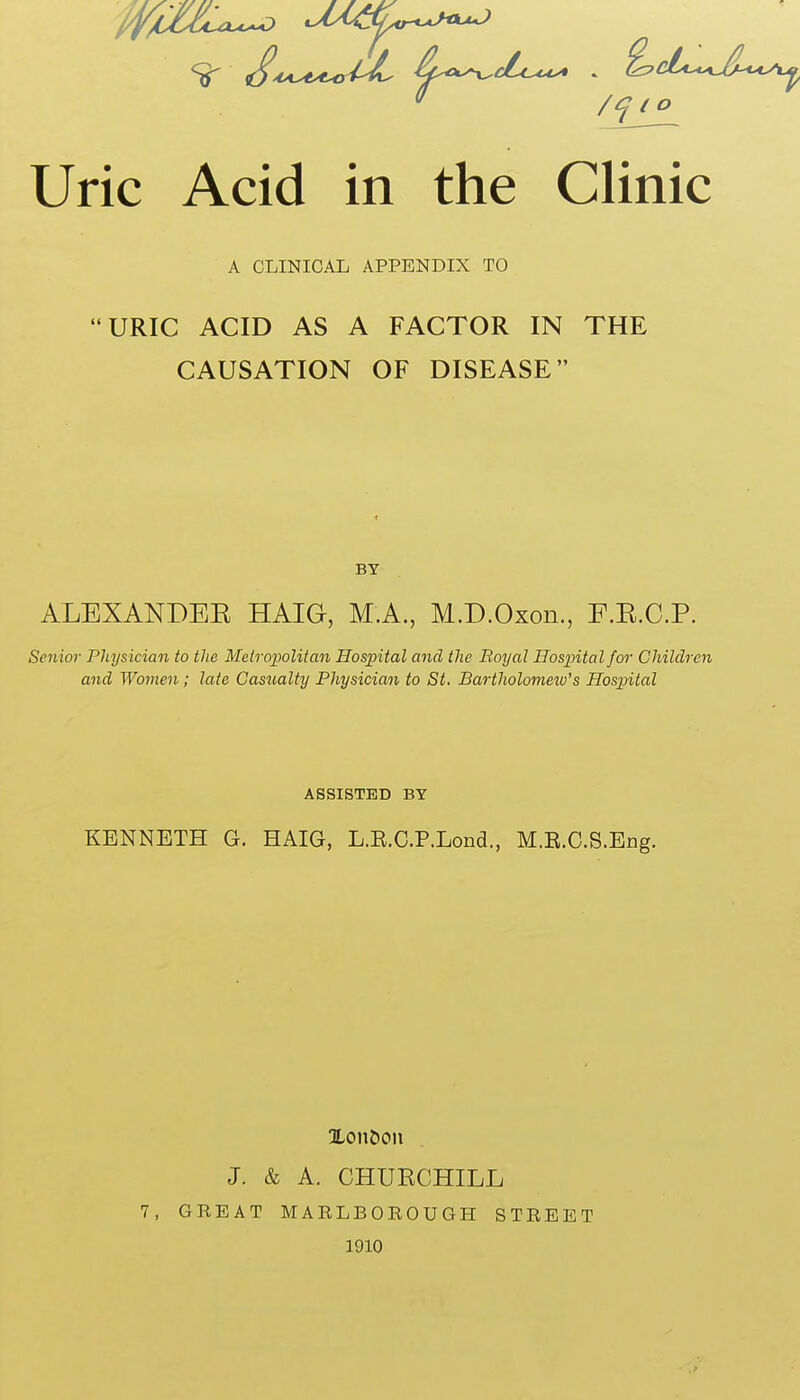 A CLINICAL APPENDIX TO URIC ACID AS A FACTOR IN THE CAUSATION OF DISEASE BY ALEXANDEE HAIG, M.A., M.D.Oxon., F.E.C.P. Senior Physician to the Meiropolitan Hospital and the Boyal Hospital for Children and Women; late Casualty Physician to St. Bartholomew's Hospital ASSISTED BY KENNETH G. HAIG, L.E.C.P.Lond., M.E.C.S.Eng. XonCtoii J. & A. CHURCHILL 7, GREAT MARLBOROUGH STREET 1910