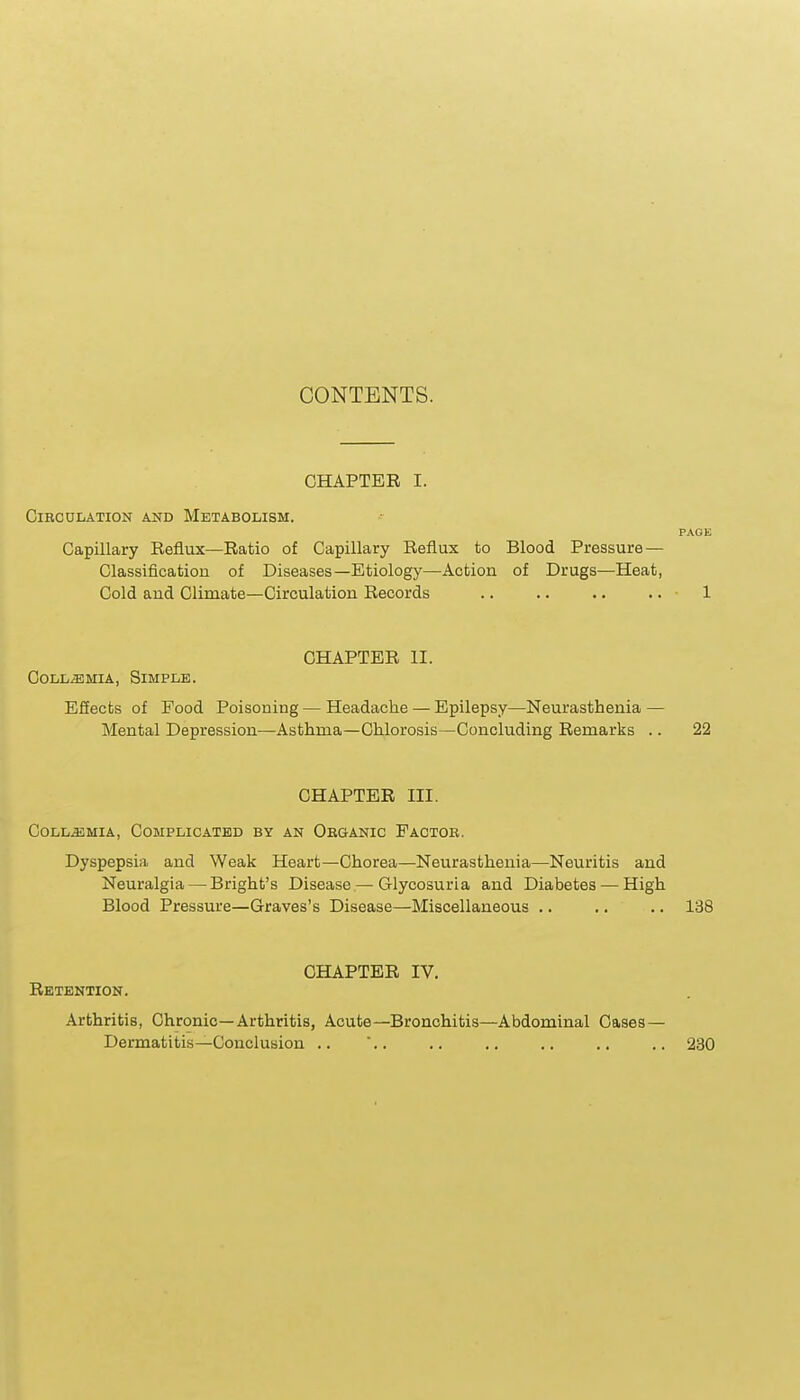 CONTENTS. CHAPTER I. Circulation and Metabolism. Capillary Reflux—Ratio of Capillary Reflux to Blood Pressure — Classification of Diseases—Etiology—Action of Drugs—Heat, Cold and Climate—Circulation Records CHAPTER II. CoLL^MiA, Simple. ESects of Food Poisoning — Headache — Epilepsy—Neurasthenia — Mental Depression—Asthma—Chlorosis—Concluding Remarks .. 22 CHAPTER III. CoLL^MiA, Complicated by an Organic Factor. Dyspepsia and Weak Heart—Chorea—Neurasthenia—Neuritis and Neuralgia — Bright's Disease—Glycosuria and Diabetes — High Blood Pressure—Graves's Disease—Miscellaneous .. .. .. 138 CHAPTER IV. Retention. Arthritis, Chronic—Arthritis, Acute—Bronchitis—Abdominal Cases — Dermatitis—Conclusion .. .. .. .. .. .. .. 230