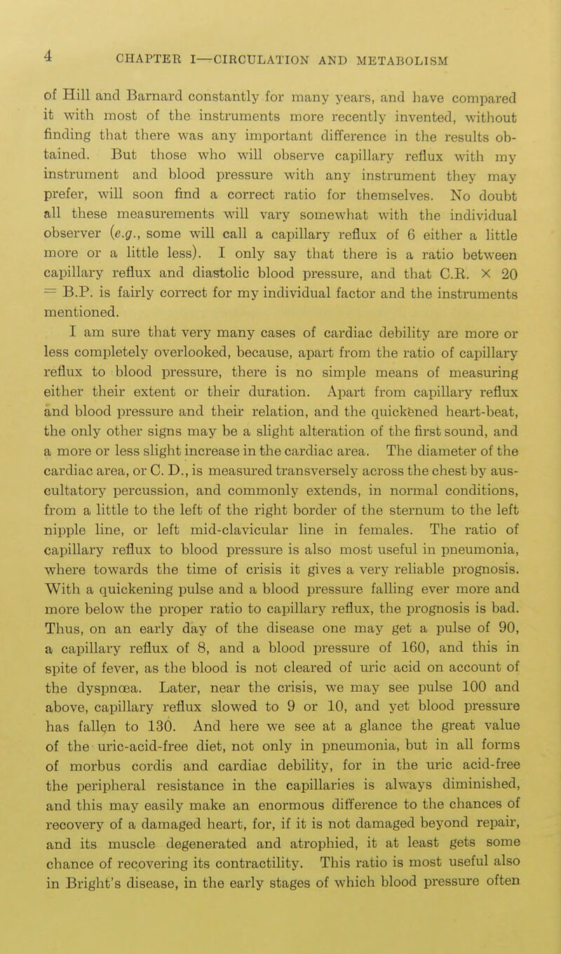 of Hill and Barnard constantly for many years, and have compared it with most of the instruments more recently invented, without finding that there was any important difference in the results ob- tained. But those who will observe capillary reflux with my instrument and blood pressure with any instrument they may prefer, will soon find a correct ratio for themselves. No doubt all these measurements will vary somewhat with the individual observer {e.g., some will call a capillary reflux of 6 either a little more or a little less). I only say that there is a ratio between capillary reflux and diastolic blood pressure, and that C.R. X 20 = B.P. is fairly correct for my individual factor and the instruments mentioned. I am sure that very many cases of cardiac debility are more or less completely overlooked, because, apart from the ratio of capillary reflux to blood pressure, there is no simple means of measuring either their extent or their duration. Apart from capillary reflux and blood pressure and their relation, and the quickfened heart-beat, the only other signs may be a slight alteration of the first sound, and a more or less slight increase in the cardiac area. The diameter of the cardiac area, or C. D., is measured transversely across the chest by aus- cultatory percussion, and commonly extends, in normal conditions, from a little to the left of the right border of the sternum to the left nipple line, or left mid-clavicular line in females. The ratio of capillary reflux to blood pressure is also most useful in pneumonia, where towards the time of crisis it gives a very reliable prognosis. With a quickening pulse and a blood pressure falling ever more and more below the proper ratio to capillary reflux, the prognosis is bad. Thus, on an early day of the disease one may get a pulse of 90, a capillary reflux of 8, and a blood pressure of 160, and this in spite of fever, as the blood is not cleared of uric acid on account of the dyspnoea. Later, near the crisis, we may see pulse 100 and above, capillary reflux slowed to 9 or 10, and yet blood pressure has fallen to 130. And here we see at a glance the great value of the uric-acid-free diet, not only in pneumonia, but in all forms of morbus cordis and cardiac debility, for in the uric acid-free the peripheral resistance in the capillaries is ahvays diminished, and this may easily make an enormous difference to the chances of recovery of a damaged heart, for, if it is not damaged beyond repair, and its muscle degenerated and atrophied, it at least gets some chance of recovering its contractility. This ratio is most useful also in Bright's disease, in the early stages of which blood pressure often