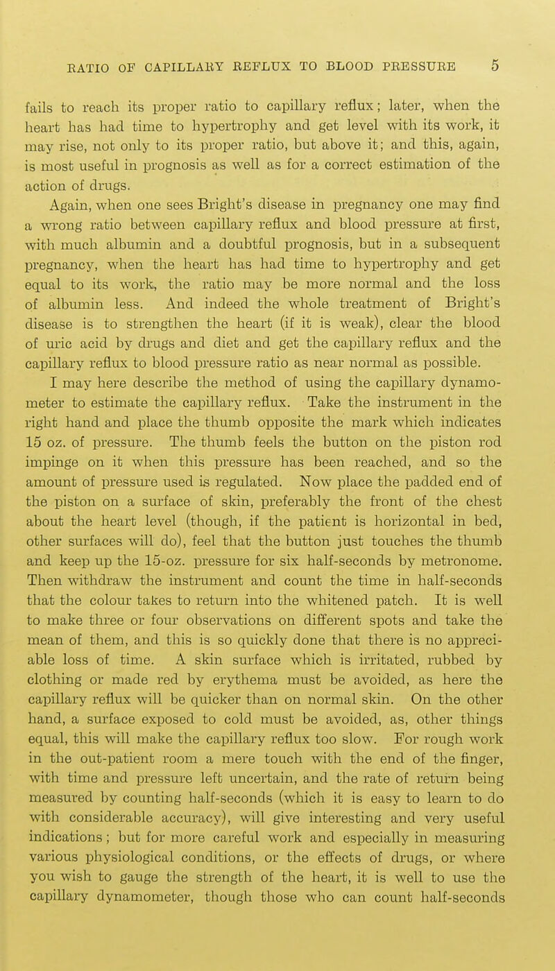 fails to reach its proper ratio to capillary reflux; later, when the heart has had time to hypertrophy and get level with its work, it may rise, not only to its proper ratio, but above it; and this, again, is most useful in prognosis as well as for a correct estimation of the action of drugs. Again, when one sees Bright's disease in pregnancy one may find a wi'ong ratio between capillary reflux and blood pressure at first, with much albumin and a doubtful prognosis, but in a subsequent pregnancy, when the heart has had time to hypertrophy and get equal to its work, the ratio may be more normal and the loss of albumin less. And indeed the whole treatment of Bright's disease is to strengthen the heart (if it is weak), clear the blood of m'ic acid by di'ugs and diet and get the capillary reflux and the capillary reflux to blood pressure ratio as near normal as possible. I may here describe the method of using the capillary dynamo- meter to estimate the capillary reflux. Take the instrument in the right hand and place the thumb opposite the mark which indicates 15 oz. of pressure. The thumb feels the button on the piston rod impinge on it when this pressu.re has been reached, and so the amount of pressure used is regulated. Now place the padded end of the piston on a sm'face of skin, preferably the front of the chest about the heart level (though, if the patient is horizontal in bed, other surfaces will do), feel that the button just touches the thumb and keep up the 15-oz. pressure for six half-seconds by metronome. Then withdraw the instrument and count the time in half-seconds that the coloiu- takes to return into the whitened patch. It is well to make three or four observations on different spots and take the mean of them, and this is so quickly done that there is no appreci- able loss of time. A skin surface which is irritated, rubbed by clothing or made red by erythema must be avoided, as here the capillary reflux will be quicker than on normal skin. On the other hand, a surface exposed to cold must be avoided, as, other things equal, this will make the capillary reflux too slow. For rough work in the out-patient room a mere touch with the end of the finger, with time and pressure left uncertain, and the rate of return being measured by counting half-seconds (which it is easy to learn to do with considerable accuracy), will give interesting and very usefvil indications; but for more careful work and especially in measuring various physiological conditions, or the effects of drugs, or where you wish to gauge the strength of the heart, it is well to use the capillary dynamometer, though those who can count half-seconds