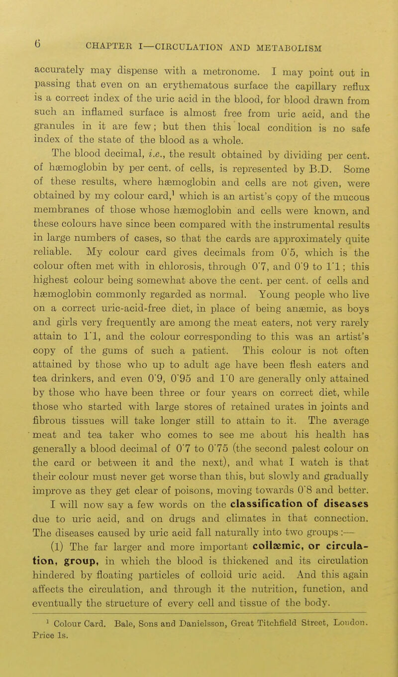 accurately may dispense with a metronome. I may point out in passing that even on an erythematous surface the capillary reflux is a correct index of the uric acid in the blood, for blood drawn from sucli an inflamed surface is almost free from uric acid, and the gi'anules in it are few; but then this local condition is no safe index of the state of the blood as a whole. The blood decimal, i.e., the result obtained liy dividing per cent, of haemoglobin by per cent, of cells, is represented by B.D. Some of these results, where haemoglobin and cells are not given, were obtained by my colour card,^ which is an artist's copy of the mucous membranes of those whose hjemoglobin and cells were known, and these colours have since been compared with the instrumental results in large numbers of cases, so that the cards are approximately quite reliable. My colour card gives decimals from 05, which is the colour often met with in chlorosis, through 07, and 0'9 to I'l; this highest colour being somewhat above the cent, per cent, of cells and haemoglobin commonly regarded as normal. Young people who live on a correct uric-acid-free diet, in place of being anaemic, as boys and girls very frequently are among the meat eaters, not very rarely attain to I'l, and the colour corresponding to this was an artist's copy of the gums of such a patient. This coloin: is not often attained by those who up to adult age have been flesh eaters and tea drinkers, and even 0'9, 0'95 and 10 are generally only attained by those who have been three or four years on correct diet, while those who started with large stores of retained urates in joints and fibrous tissues will take longer still to attain to it. The average meat and tea taker who comes to see me about his health has generally a blood decimal of 0'7 to 0'75 (the second palest colour on the card or between it and the next), and what I watch is that their colour must never get worse than this, but slowly and gradually improve as they get clear of poisons, moving towards 0'8 and better. I will now say a few words on the classification of diseases due to uric acid, and on drugs and climates in that connection. The diseases caused by uric acid fall natm-ally into two groups :-~ (1) The far larger and more important collaemic, or circula- tion, group, in which the blood is thickened and its circulation hindered by floating particles of colloid uric acid. And this again affects the circulation, and through it the nutrition, function, and eventually the structure of every cell and tissue of the body. ^ Colour Card. Bale, Sons and Danielsson, Great Titchfield Street, Lowdon. Price Is.