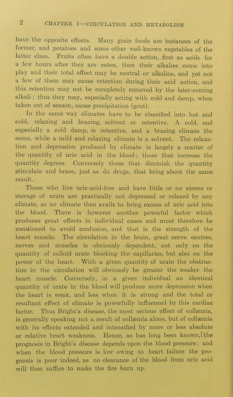 2 have the opposite effects. Many grain foods are instances of the former, and potatoes and some otlier well-known vegetables of the latter class. Fruits often have a double action, first as acids for a few hours after they are eaten, then their alkalies come into play and their total effect may be neutral or alkaline, and yet not a few of them may cause retention during their acid action, and this retention may not be completely removed by the later-coming alkali; thus they may, especially acting with cold and damp, when taken out of season, cause precipitation (gout). In the same way chmates have to be classified into hot and cold, relaxing and bracing, solvent or retentive. A cold, and especially a cold damp, is retentive, and a bracing climate the same, while a mild and relaxing climate is a solvent. The relaxa- tion and depression produced by climate is largely a matter of the quantity of uric acid in the blood; those that increase the quantity depress. Conversely those that diminish the quantity stimulate and brace, just as do drugs, that bring about the same result. Those who live uric-acid-free and have little or no excess or storage of urate are practically not depressed or relaxed by any climate, as no climate then avails to bring excess of uric acid into the blood. There is however another powerful factor which produces great effects in individual cases and must therefore be mentioned to avoid confusion, and that is the strength of the heart muscle. The circulation in the brain, great nerve centres, nerves and muscles is obviously dependent, not only on the quantity of colloid urate blocking the capillaries, but also on the power of the heart. With a given quantity of urate the obstruc- tion in the circulation will obviously be greater the weaker the heart muscle. Conversely, in a given individual an identical quantity of urate in the blood will produce more depression when the heart is weaK, and less when it is strong and the total or resultant effect of climate is powerfully influenced by this cardiac factor. Thus Bright's disease, the most serious effect of collaemia, is generally speaking not a result of collaemia alone, but of collaemia wdth its effects extended and intensified by more or less absolute or relative heart weakness. Hence, as has long been known,^ the prognosis in Bright's disease depends upon the blood pressm-e; and when the blood pressure is low owing to heart failure the pro- gnosis is poor indeed, as no clearance of the blood from uric acid will then suffice to make the fire burn up.