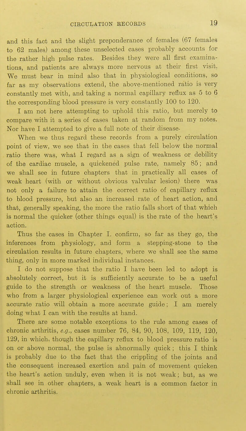 and this fact and the sHght preponderance of females (67 females to 62 males) among these unselected cases probably accounts for the rather high pulse rates. Besides they were all first examina- tions, and patients are always more nervous at their first visit. We must bear in mind also that in physiological conditions, so far as my observations extend, the above-mentioned ratio is very constantly met with, and taking a normal capillary reflux as 5 to 6 the corresponding blood pressure is very constantly 100 to 120. I am not here attempting to uphold this ratio, but merely to compare with it a series of cases taken at random from my notes. Nor have I attempted to give a full note of their disease- When we thus regard these records from a purely circulation point of view, we see that in the cases that fell below the normal ratio there was, what I regard as a sign of weakness or debility of the cardiac muscle, a quickened pulse rate, namely 85; and we shall see in future chapters that in practically all cases of weak heart (with or without obvious valvular lesion) there was not only a failure to attain the correct ratio of capillary reflux to blood pressure, but also an increased rate of heart action, and that, generally speaking, the more the ratio falls short of that which is normal the quicker (other things equal) is the rate of the heart's action. Thus the cases in Chapter I. confirm, so far as they go, the inferences from physiology, and form a stepping-stone to the circulation results in future chapters, where we shall see the same thing, only in more marked individual instances. I do not suppose that the ratio I have been led to adopt is absolutely correct, but it is sufiiciently accurate to be a useful guide to the strength or weakness of the heart muscle. Those who from a larger physiological experience can work out a more accurate ratio will obtain a more accurate guide; I am merely doing what I can with the results at hand. There are some notable exceptions to the rule among cases of chronic arthritis, e.g., cases number 76, 84, 90, 108, 109, 119, 120, 129, in which, though the capillary reflux to blood pressure ratio is on or above normal, the pulse is abnormally quick ; this I think is probably due to the fact that the crippling of the joints and the consequent increased exertion and pain of movement quicken the heart's action unduly, even when it is not weak; but, as we shall see in other chapters, a weak heart is a common factor in chronic arthritis.