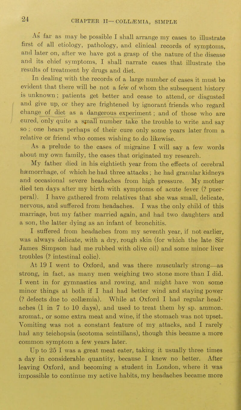 As far as may be possible I shall arrange my cases to illustrate first of all etiology, pathology, and clinical records of symptoms, and later on, after we have got a grasp of the nature of the disease and its chief symptoms, I shall narrate cases that illustrate the results of treatment by drugs and diet. In dealing with the records of a large number of cases it must be evident that tliere will be not a few of whom the subsequent history is miknown; patients get better and cease to attend, or disgusted and give up, or they are frightened by ignorant friends who regard change of diet as a dangerous experiment ; and of those who are cured, only quite a sfnall number take the trouble to write and say so ; one hears perhaps of their cure only some years later from a relative or friend who comes wishing to do likewise. As a prelude to the cases of migraine I will say a few words about my own family, the cases that originated my research. My father died in his eightieth year from the effects of cerebral haemorrhage, of which he had three attacks; he had granular kidneys and occasional severe headaches from high pressure. My mother died ten days after my birth with symptoms of acute fever (? puer- peral). I have gathered from relatives that she was small, delicate, nervous, and suffered from headaches. I was the only child of this mari-iage, but my father married again, and had two daughters and a son, the latter dying as an infant of bronchitis. I suffered from headaches from my seventh year, if not earlier, was always delicate, with a dry, rough skin (for w^hich the late Sir James Simpson had me rubbed wdth olive oil) and some minor liver troubles (? intestinal colic). At 19 I went to Oxford, and was there muscularty strong—as strong, in fact, as many men weighing two stone more than I did. I went in for gymnastics and rowing, and might have won some minor things at both if I had had better wind and staying power (? defects due to collsemia). While at Oxford I had regular head- aches (l in 7 to 10 days), and used to treat them by sp. ammon. aromat., or some extra meat and wine, if the stomach was not upset. Vomiting was not a constant feature of my attacks, and I rarely had any teichopsia (scotoma scintillans), though this became a more common symptom a few years later. Up to 25 I was a great meat eater, taking it usually three times a day in considerable quantity, because I knew no better. After leaving Oxford, and becoming a student in London, where it was impossible to continue my active habits, my headaches became more