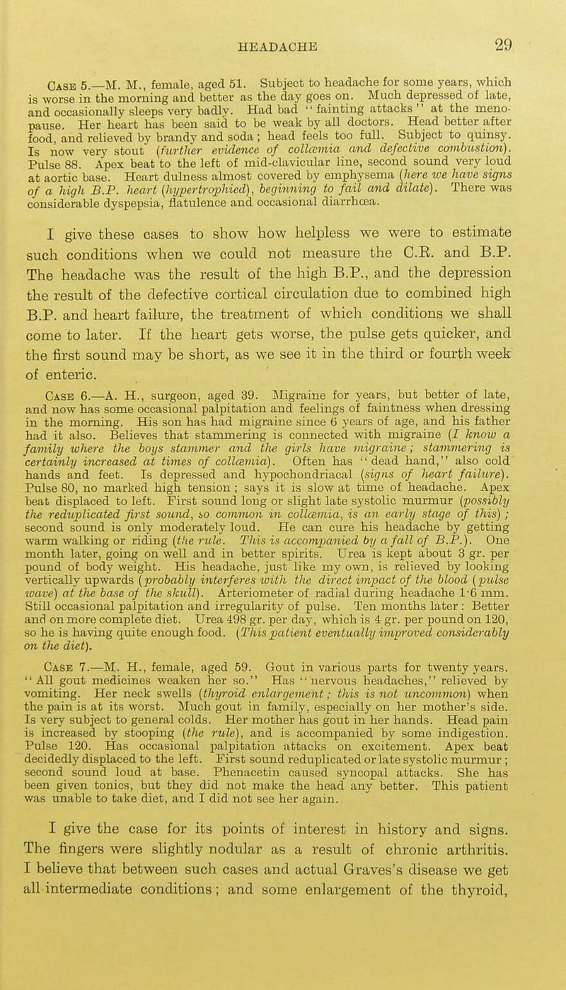 Case 5.—M. M., female, aged 51. Subject to headache for some years, which is worse in the morning and better as the day goes on. Much depressed of late, and occasionally sleeps very badly. Had bad  fainting attacks  at the meno- pause. Her heart has been said to be weak by all doctors. Head better after food, and relieved by brandy and soda ; head feels too full. Subject to quinsy. Is now very stout (further evidence of collccmia and defective combustion). Pulse 88. Apex beat to the left of mid-clavicular line, second sound very loud at aortic base. Heart dulness almost covered by emphysema [here xve have signs of a high B.P. heart (hypertrophied), beginning to fail and dilate). There was considerable dyspepsia, flatulence and occasional diarrhcea. I give these cases to show how helpless we were to estimate such conditions when we could not measure the C.E. and B.P. The headache was the result of the high B.P., and the depression the result of the defective cortical circulation due to combined high B.P. and heart failure, the treatment of which conditions we shall come to later. If the heart gets worse, the pulse gets quicker, and the first sound may be short, as we see it in the third or fourth week of enteric. Case 6.—^A. H., surgeon, aged 39. Migraine for years, but better of late, and now has some occasional palpitation and feelings of faintness when dressing in the morning. His son has had migraine since G years of age, and his father had it also. Believes that stammering is connected with migraine (J knoiv a family where the boys stammer and tlie girls have migraine; stammering is certainly increased at times of collcemia). Often has dead hand, also cold hands and feet. Is depressed and hypochondriacal {signs of heart failure). Pulse 80, no marked high tension ; says it is slow at time of headache. Apex beat displaced to left. First sound long or slight late systolic murmur {possibly the reduplicated first somid, so common in collamia, is an early stage of this); second sound is only moderately loud. He can cure his headache by getting warm walking or riding {the rule. This is accompanied by a fall of B.P.). One month later, going on well and in better spirits. Urea is kept about 3 gr. per pound of body weight. His headache, just like my own, is relieved by looking vertically upwards {probably interferes loith the direct impact of the blood {piilse wave) at the base of tlie skull). Arteriometer of radial during headache 1-6 mm. Still occasional palpitation and irregularity of pulse. Ten months later : Better and on more complete diet. Urea 498 gr. per day, which is 4 gr. per pound on 120, so he is having quite enough food. {Thispatient eventually improved considerably on the diet). Case 7.—M. H., female, aged 59. Gout in various parts for twenty years.  All gout medicines weaken her so. Has nervous headaches, relieved by vomiting. Her neck swells {tMjroid enlargement; this is not uncominon) when the pain is at its worst. Much gout in family, especially on her mother's side. Is very subject to general colds. Her mother has gout in her hands. Head pain is increased by stooping {the rule), and is accompanied by some indigestion. Pulse 120. Has occasional palpitation attacks on excitement. Apex beat decidedly displaced to the left. First sound reduplicated or late systolic murmur ; second sound loud at base. Phenacetin caused syncopal attacks. She has been given tonics, but they did not make the head any better. This patient was unable to take diet, and I did not see her again. I give the case for its points of interest in history and signs. The fingers were slightly nodular as a result of chronic arthritis. I believe that between such cases and actual Graves's disease we get all intermediate conditions; and some enlargement of the thyroid,