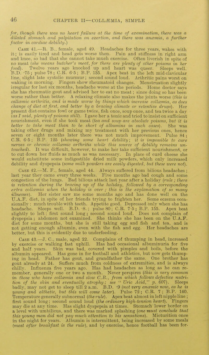 /w, though there was no lieart failure at the thne of exnmmation, there was a dilated stomach and palpitation on exertion, and tliere was ancemia, a furtlwr factor m cardiac debility.) Case 41.—R. B., female, aged 49. Headaches for three years, wakes with it; is easily tired and head gets worse then. Pain and stiffness in right arm and knee, so bad that she cannot take much exercise. Often liverish in spite of no meat {she means butcher's meat, for there are plenty of otlier poisons in her food). Twelve years ago knocked up and heart was queer. Sleeps well. B. D. -75; pulse 78; C.R. 6-5; B.P. 135. Apex beat in the left mid clavicular line, slight late systolic murmur; second sound loud. Arthritic pains worst on waking in morning. Fingers show rheumatoid changes. Menstruation slightly irregular for last six months, headache worse at the periods. Home doctor says she has rheumatic gout and advised her to eat no meat; since doing so has been worse rather than better. A relaxing climate also makes the joints worse (this is collcemic arthritis, and is made worse by things luhich increase collcEmia, as does change of diet at first, and better by a bracing climate or retentive drugs). Her present diet contains fowl or game twice, fish once, soup once, and tea twice a day {as I said, plenty of poisons still). I gave her a tonic and tried to insist on sufficient nourishment, even if she took meat {tea and soup are absolute poismis, but it is better to take meat than to be short of albumins in stcch cases). She was taking other drugs and mixing my treatment with her previous ones, hence seven or eight months later there was not much improvement. Pulse 84 ; C. R. 6'5; B.P. 125 {showing some Jieart debility; it is impossible to cure nerves or chronic collcemic arthritis ivhile this source of debility remains un- touched). It was difficult, however, to make her take sufficient nourishment, or to cut down her fluids as much as was necessary. In place of curd cheese she would substitute some indigestible dried milk powders, which only increased debility and dyspepsia {some milk powders are easily digested, but tliese were not). Case 42.—M. F., female, aged 44. Always sufiered from bilious headaches ; last year they came every three weeks. Five months ago bad cough and some congestion of the lungs. Bad bilious attack last year after a holiday {rule ; tliere is retention dm-ing tJie br-acing up of tlie holiday, followed by a corresponding extra collcemia, when the holiday is over ; this is the explanation of so many illnesses). Her sister saw me some months ago and has done well on the U.A.F. diet, in spite of her friends trying to frighten her. Some eczema occa- sionally : much trouble with teeth. Appetite good. Depressed only when she has headache. Sleeps well. B.D. -8.; pulse 80; C.R. 7-5; B.P. 155. Apex beat slightly to left; first sound long; second sound loud. Does not complain of dyspepsia ; abdomen not examined. She thinks she has been on the U.A.P. diet for some months, but she is still taking egg and fish and tea, and is not getting enough albumin, even with the fish and egg. Her headaches are better, but this is evidently due to underfeeding. Case 43.—J. C, male, aged 22. Complains of thumping in head, increased by exercise or walking fast uphill. Has had occasional albuminuria for five and half years. Skin was bad, covered with pimples and boils, before the albumin appeared. Has gone in for football and athletics, but now gets thump- ing in head. Father has gout, and grandfather the same. One brother has gout already at 24. Suffers much from coldness of extremities, and is always chilly. Influenza five years ago. Has had headaches as long as he can re- member, generally one or two a month. Never perspires {this is very common in tliose who have colleemia and slow C.R., from which follows defective nutri- tion of the skin and eventtially atrophy; see  Uric Acid, p. 607). Sleeps badly, may not get to sleep till 2 a.m. B.D. -9 {not very ancemic noto, as he is young and althetic, but this tvill come later). Pulse 72; C.R. 7 ; B.P. 140. Temperature generally subnormal {the rule). Apex beat almost in left nipple line ; first sound long; second sound loud {the ordinary high-tension heart). Fingers may die at any time. Has slight dyspepsia at times. Stomach lower border on a level with umbilicus, and there was marked splashing {07ie must conclude that this young man did not j)ay vmch attention to his sensations). IMicturition once in the night for years. Albumin is intermittent, being increased by some meals {most after breakfast is the rule), and by exercise, hence football has been for-