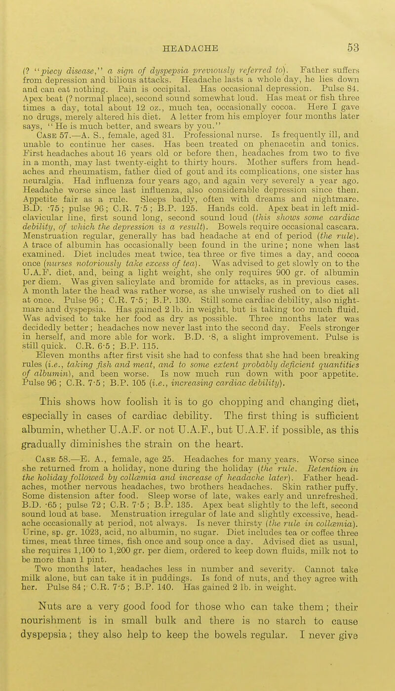 (? piecy disease, a sign of dyspepsia previo^isly referred to). Father suffers from depression and bilious attacks. Headache lasts a whole day, he lies down and can eat nothing. Pain is occipital. Has occasional depression. Pulse 84. Apex beat (? normal place), second sound somewhat loud. Has meat or fish three times a day, total about 12 oz., much tea, occasionally cocoa. Here I gave no drugs, merely altered his diet. A letter from his emploj^er four months later says,  He is much better, and swears by you. Case 57.—A. S., female, aged 31. Professional nurse. Is frequently ill, and unable to continue her cases. Has been treated on phenacetin and tonics. First headaches about 16 years old or before then, headaches from two to five in a month, may last twenty-eight to thirty hours. Mother suffers from head- aches and rheumatism, father died of gout and its complications, one sister has neuralgia. Had influenza four years ago, and again very severely a year ago. Headache worse since last influenza, also considerable depression since then. Appetite fair as a rule. Sleeps badly, often with dreams and nightmare. B.D. -75 ; pulse 90 ; C.R. 7-5 ; B.P. 125. Hands cold. Apex beat in left mid- clavicular line, first sound long, second sound loud (this shows some cardiac debility, of which the depression is a result). Bowels require occasional cascara. Menstruation regular, generally has bad headache at end of period [the rule). A trace of albumin has occasionally been found in the urine; none when last examined. Diet includes meat twice, tea three or five times a day, and cocoa once [nurses notoriously take excess of tea). Was advised to get slowly on to the U.A.F. diet, and, being a light weight, she only requires 900 gr. of albumin per diem. Was given salicylate and bromide for attacks, as in previous cases. A month later the head was rather worse, as she unwisely rushed on to diet all at once. Pulse 96 ; C.R. 75 ; B.P. 130. Still some cardiac debility, also night- mare and dyspepsia. Has gained 2 lb. in weight, but is taking too much fluid. Was advised to take her food as dry as possible. Three months later was decidedly better ; headaches now never last into the second day. Feels stronger in herself, and more able for work. B.D. -8, a slight improvement. Pulse is still quick. C.R. 6-5 ; B.P. 115. Eleven months after first visit she had to confess that she had been breaking rules (i.e., taking fish and meat, and to some extent probably deficient quantities of albumin), and been worse. Is now much run down with poor appetite. Pulse 96 ; C.R. 7'5 ; B.P. 105 (i.e., increasing cardiac debility). This shows how fooHsh it is to go chopping and changing diet, especially in cases of cardiac debility. The first thing is sufficient albumin, whether U.A.F. or not U.A.F., but U.A.F. if possible, as this gradually diminishes the strain on the heart. Case 58.—E. A., female, age 25. Headaches for many years. Worse since she returned from a holiday, none during the holiday (the rule. Retention in the holiday folloiued by collcemia and increase of headache later). Father head- aches, mother nervous headaches, two brothers headaches. Skin rather puffy. Some distension after food. Sleep worse of late, wakes early and unrefreshed. B.D. -65 ; pulse 72; C.R. 7-5 ; B.P. 135. Apex beat slightly to the left, second sound loud at base. Menstruation irregular of late and slightly excessive, head- ache occasionally at period, not always. Is never thirsty (tlie rule in collcsmia). Urine, sp. gr. 1023, acid, no albumin, no sugar. Diet includes tea or coffee three times, meat three times, fish once and soup once a day. Advised diet as usual, she requires 1,100 to 1,200 gr. per diem, ordered to keep down fluids, milk not to be more than 1 pint. Two months later, headaches less in nmnber and severity. Cannot take milk alone, but can take it in puddings. Is fond of nuts, and they agree with her. Pulse 84 ; C.R. 7-5 ; B.P. 140. Has gained 2 lb. in weight. Nuts are a very good food for those who can take them; their nourishment is in small bulk and there is no starch to cause dyspepsia; they also help to keep the bowels regular. I never give