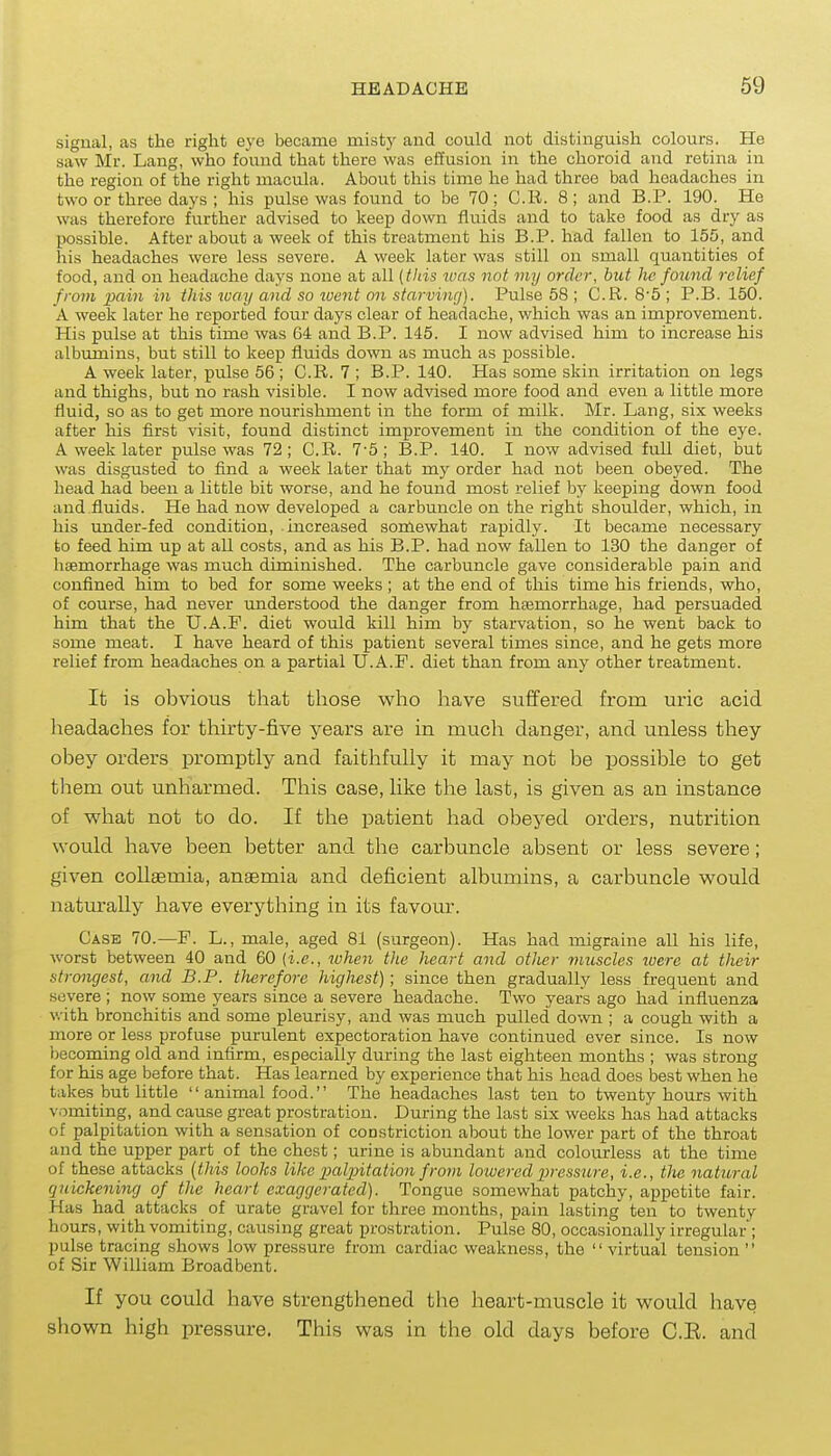 signal, as the right eye became misty and could not distinguish colours. Ho saw Mr. Lang, who found that there was effusion in the choroid and retina in the region of the right macula. About this time he had three bad headaches in two or three days ; his pulse was found to be 70; C.Ii. 8; and B.P. 190. He was therefore further advised to keep down fluids and to take food as dry as possible. After about a week of this treatment his B.P. had fallen to 155, and his headaches were less severe. A week later was still on small quantities of food, and on headache days none at all {fids was not my order, bid he foimd relief from ]}ain in this luay and so luent on starving). Pulse 58 ; C.R. 8'5 ; P.B. 150. A week later he reported four days clear of headache, which was an improvement. His pulse at this time was 64 and B.P. 145. I now advised him to increase his albumins, but still to keep fluids down as much as possible. A week later, pulse 56 ; C.R. 7 ; B.P. 140. Has some skin irritation on legs and thighs, but no rash visible. I now advised more food and even a little more fluid, so as to get more nourishment in the form of milk. Mr. Lang, six weeks after his first visit, found distinct improvement in the condition of the eye. A week later pulse was 72; C.R. 7-5; B.P. 140. I now advised full diet, but was disgusted to find a week later that my order had not been obeyed. The head had been a little bit worse, and he found most relief by keeping down food and fluids. He had now developed a carbuncle on the right shoulder, which, in his under-fed condition, increased somewhat rapidly. It became necessary to feed him up at all costs, and as his B.P. had now fallen to 130 the danger of haemorrhage was much diminished. The carbuncle gave considerable pain and confined him to bed for some weeks ; at the end of this time his friends, who, of course, had never understood the danger from haemorrhage, had persuaded him that the U.A.P. diet would kill him by starvation, so he went back to some meat. I have heard of this patient several times since, and he gets more relief from headaches on a partial U.A.F. diet than from any other treatment. It is obvious that tliose who have suffered from uric acid headaches for thirty-five years are in much danger, and unless tiaey obey orders promptly and faithfully it may not be possible to get them out unharmed. This case, like the last, is given as an instance of what not to do. If the patient had obeyed orders, nutrition would have been better and the carbuncle absent or less severe; given coUaemia, anaemia and deficient albumins, a carbuncle would natm-ally have everything in its favom-. Case 70.—F. L., male, aged 81 (surgeon). Has had migraine all his life, worst between 40 and 60 (i.e., luhen tlie heart and other muscles were at their strongest, and B.P. therefore highest); since then gradually less frequent and severe ; now some years since a severe headache. Two years ago had influenza with bronchitis and some pleurisy, and was much pulled down ; a cough with a more or less profuse purulent expectoration have continued ever since. Is now becoming old and infirm, especially during the last eighteen months ; was strong for his age before that. Has learned by experience that his head does best when he takes but little  animal food. The headaches last ten to twenty hours with vomiting, and cause great prostration. During the last six weeks has had attacks of palpitation with a sensation of constriction about the lower part of the throat and the upper part of the chest; urine is abundant and colourless at the time of these attacks (this looks like palxntation from lowered pressure, i.e., the natural quickening of the heart exaggerated). Tongue somewhat patchy, appetite fair. Has had attacks of urate gravel for three months, pain lasting ten to twenty hours, with vomiting, causing great prostration. Pulse 80, occasionally irregular ; pulse tracing shows low pressure from cardiac weakness, the  virtual tension  of Sir William Broadbent. If you could have strengthened the heart-muscle it would have shown high pressure. This was in the old days before C.E. and