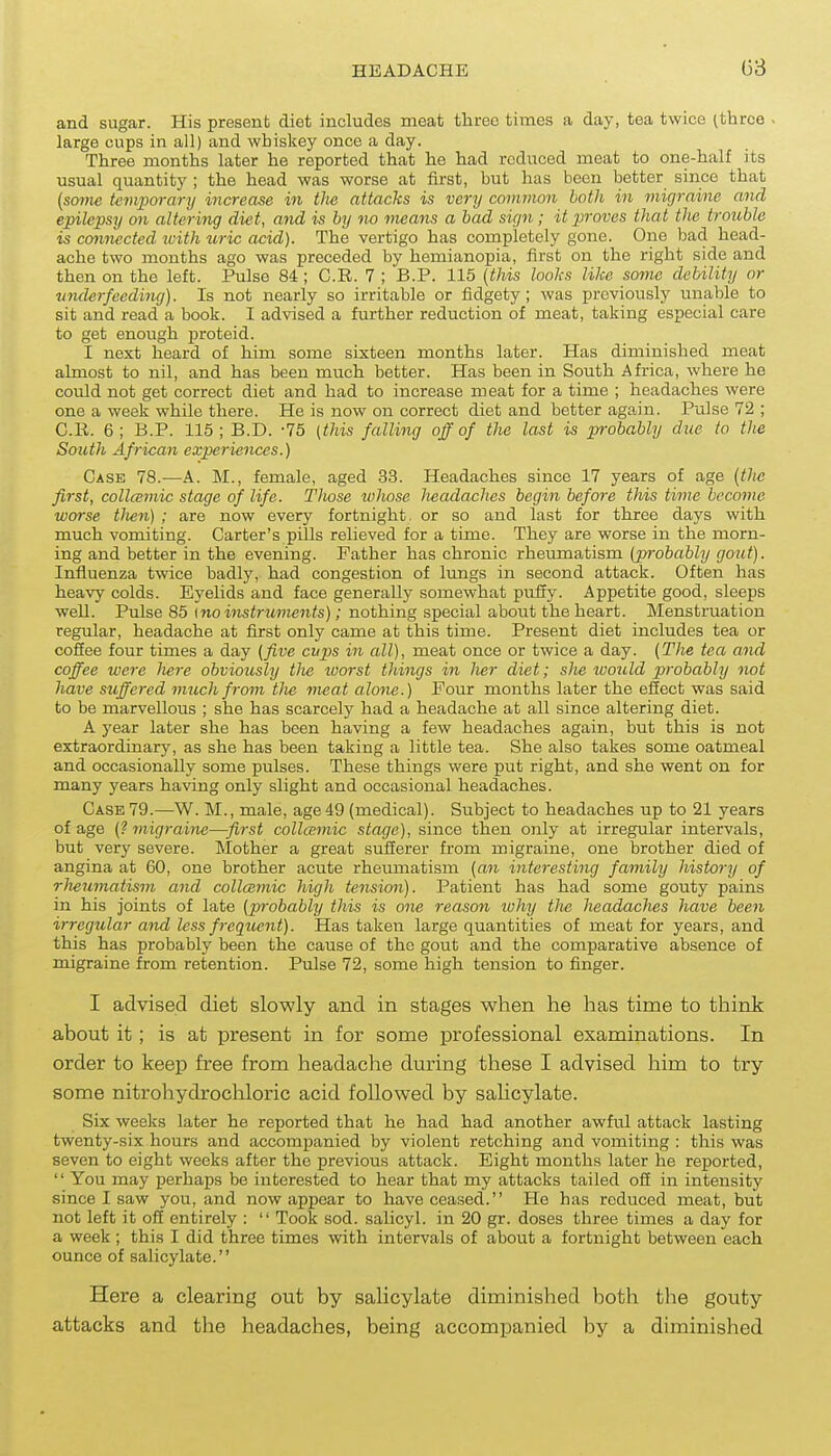 and sugar. His present diet includes meat three times a day, tea twice ;thrce large cups in all) and whiskey once a day. Three months later he reported that he had reduced meat to one-half its usual quantity ; the head was worse at first, but has been better since that (some temporary increase in the attacks is very common both in migraine and epilepsy on altering diet, and is by no means a bad sign; it piroves that the trouble is connected ivith uric acid). The vertigo has completely gone. One bad head- ache two months ago was preceded by hemianopia, first on the right side and then on the left. Pulse 84; C.R. 7 ; B.P. 115 {this looks like some debility or underfeeding). Is not nearly so irritable or fidgety ; was previously unable to sit and read a book. I advised a further reduction of meat, taking especial care to get enough proteid. I next heard of him some sixteen months later. Has diminished meat almost to nil, and has been much better. Has been in South Africa, where he could not get correct diet and had to increase meat for a time ; headaches were one a week while there. He is now on correct diet and better again. Pulse 72 ; C.R. 6; B.P. 115; B.D. -75 (this falling off of the last is probably due to the South African experiences.) Case 78.—A. M., female, aged 33. Headaches since 17 years of age {tlie first, collcemic stage of life. Tlwse ivhose headaches begin before this time become worse tlien) ; are now every fortnight, or so and last for three days with much vomiting. Carter's pills relieved for a time. They are worse in the morn- ing and better in the evening. Father has chronic rheumatism {probably gout). Influenza twice badly, had congestion of lungs in second attack. Often has heavy colds. Eyelids and face generally somewhat puiiy. Appetite good, sleeps well. Pulse 85 \noinstruments); nothing special about the heart. Menstruation regular, headache at first only came at this time. Present diet includes tea or cofiee four times a day (five cups in all), meat once or twice a day. (The tea and coffee were Jiere obviously tlie worst things in her diet; she would pn'obably not have suffered much from tJie meat alone.) Four months later the effect was said to be marvellous ; she has scarcely had a headache at all since altering diet. A year later she has been having a few headaches again, but this is not extraordinary, as she has been taking a little tea. She also takes some oatmeal and occasionally some pulses. These things were put right, and she went on for many years having only slight and occasional headaches. Case 79.—W. M., male, age 49 (medical). Subject to headaches up to 21 years of age (? migraine—first colla;mic stage), since then only at irregular intervals, but very severe. Mother a great sufferer from migraine, one brother died of angina at 60, one brother acute rheumatism (an interesting family history of rlieumatism and collcemic high tension). Patient has had some gouty pains in his joints of late (probably this is one reason why tlie headaches have been irregular and less frequent). Has taken large quantities of meat for years, and this has probably been the cause of the gout and the comparative absence of migraine from retention. Pulse 72, some high tension to finger. I advised diet slowly and in stages when he has time to think about it ; is at present in for some professional examinations. In order to keep free from headache during these I advised him to try some nitrohydrochloric acid followed by salicylate. Six weeks later he reported that he had had another awful attack lasting twenty-six hours and accompanied by violent retching and vomiting : this was seven to eight weeks after the previous attack. Eight months later he reported,  You may perhaps be interested to hear that my attacks tailed off in intensity since I saw you, and now appear to have ceased. He has reduced meat, but not left it off entirely :  Took sod. salicyl. in 20 gr. doses three times a day for a week ; this I did three times with intervals of about a fortnight between each ounce of salicylate. Here a clearing out by salicylate diminished both the gouty attacks and the headaches, being accompanied by a diminished