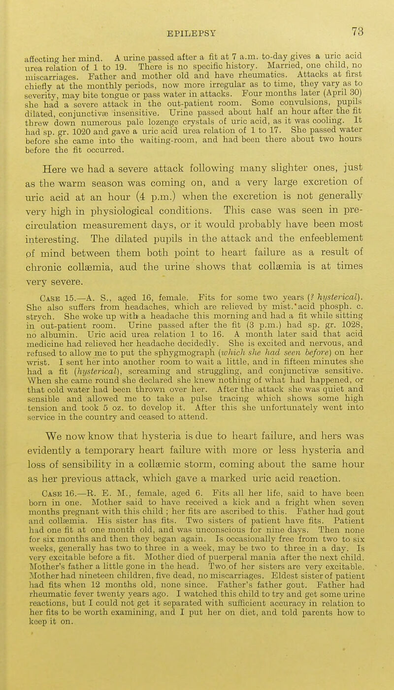 afiecting her mind. A urine passed after a fit at 7 a.m. to-day gives a uric acid urea relation of 1 to 19. There is no specific history. Married, one child, no miscarriages. Father and mother old and have rheumatics. Attacks at first chiefly at the monthly periods, now more irregular as to time, they vary as to severity, may bite tongue or pass water in attacks. Four months later (April 30) she had a severe attack in the out-patient room. Some convulsions, pupils dilated, conjunctivffi insensitive. Urine passed about half an hour after the fit threw down nmnerous pale lozenge crystals of uric acid, as it was cooling. It had sp. gr. 1020 and gave a uric acid urea relation of 1 to 17. She passed water before she came into the waiting-room, and had been there about two hours before the fit occurred. Here we had a severe attack following many slighter ones, just as the warm season was coming on, and a very large excretion of uric acid at an hom- (4 p.m.) when the excretion is not generally very high in physiological conditions. This case was seen in pre- circulation measurement days, or it would probably have been most interesting. The dilated pupils in the attack and the enfeeblement pf mind between them both point to heart failure as a result of chronic coUaemia, aud the urine shows that collaemia is at times very severe. Case 15.—A. S., aged 16, female. Fits for some two years (? hysterical). She also suffers from headaches, which are relieved by mist.'acid phosph. c. strych. She woke up with a headache this morning and had a fit while sitting in out-patient room. Urine passed after the fit (3 p.m.) had sp. gr. 1028, no albumin. Uric acid urea relation 1 to 16. A month later said that acid medicine had relieved her headache decidedly. She is excited and nervous, and refused to allow me to put the sphygmograph (which sJie had seen before) on her wrist. I sent her into another room to wait a little, and in fifteen minutes she had a fit [hysterical), screaming and struggling, and conjunctivae sensitive. When she came round she declared she knew nothing of what had happened, or that cold water had been thrown over her. After the attack she was quiet and sensible and :allowed me to take a iDulse tracing which shows some high tension and took 5 oz. to develop it. After this she unfortunately went into service in the country and ceased to attend. We now know that hysteria is due to heart failure, and hers was evidently a temporary heart failure with more or less hysteria and loss of sensibility in a coUaemic storm, coming about the same hour as her previous attack, which gave a marked tu-ic acid reaction. Case 16.—R. E. M., female, aged 6. Fits all her life, said to have been born in one. Mother said to have received a kick and a fright when seven months pregnant with this child ; her fits are ascribed to this. Father had gout and coUsemia. His sister has fits. Two sisters of patient have fits. Patient had one fit at one month old, and was unconscious for nine days. Then none for six months and then they began again. Is occasionally free from two to six weeks, generally has two to three in a week, may be two to three in a day. Is very excitable before a fit. Mother died of puerperal mania after the next child. Mother's father a little gone in the head. Two.of her sisters are very excitable. Mother had nineteen children, five dead, no miscarriages. Eldest sister of patient liad fits when 12 months old, none since. Father's father gout. Father had rheumatic fever twenty years ago. I watched this child to try and get some urine reactions, but I could not get it separated with sufficient accuracy in relation to her fits to be worth examining, and I put her on diet, and told parents how to keep it on.