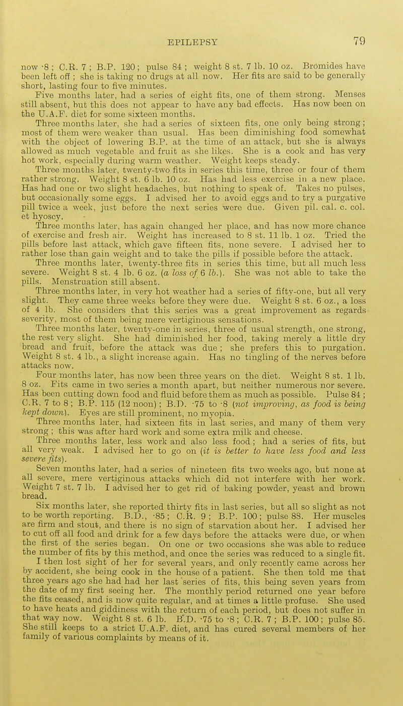 now -8 ; C.R. 7 ; B.P. 120; piilse 84 ; weight 8 st. 7 lb. 10 oz. Bromides have been left off ; she is taking no drugs at all now. Her fits are said to be generally short, lasting four to five minutes. Five months later, had a series of eight fits, one of them strong. Menses still absent, but this does not appear to have any bad effects. Has now been on the U.A.F. diet for some sixteen months. Three mouths later, she had a series of sixteen fits, one only being strong; most of them were weaker than usual. Has been diminishing food somewhat with the object of lowering B.P. at the time of an attack, but she is always allowed as much vegetable and fruit as she likes. She is a cook and has very hot work, especially during warm weather. Weight keeps steady. Three months later, twenty-two fits in series this time, three or four of them rather strong. Weight 8 st. 6 lb. 10 oz. Has had less exercise in a new place. Has had one or two slight headaches, but nothing to speak of. Takes no pulses, but occasionally some eggs. I advised her to avoid eggs and to try a purgative pill twice a week, just before the next series were due. Given pil. cal. c. col. et hyoscy. Three months later, has again changed her place, and has now more chance of exercise and fresh air. Weight has increased to 8 st. 11 lb. 1 oz. Tried the pills before last attack, which gave fifteen fits, none severe. I advised her to rather lose than gain weight and to take the pills if possible before the attack. Three months later, twenty-three fits in series this time, but all much less severe. Weight 8 st. 4 lb. 6 oz. {a loss of 6 lb.). She was not able to take the pills. Menstruation still absent. Three months later, in very hot weather had a series of fifty-one, but all very slight. They came three weeks before they were due. Weight 8 st. 6 oz., a loss of 4 lb. she considers that this series was a great improvement as regards severity, most of them being mere vertiginous sensations. Three months later, twenty-one in series, three of usual strength, one strong, the rest very slight. She had diminished her food, taking merely a Little dry bread and fruit, before the attack was due ; she prefers this to purgation. Weight 8 st. 4 lb., a slight increase again. Has no tingling of the nerves before attacks now. Four months later, has now been three years on the diet. Weight 8 st. 1 lb. 8 oz. Fits came in two series a month apart, but neither nimierous nor severe. Has been cutting down food and fiuid before them as much as possible. Pulse 84 ; C.R. 7 to 8 ; B.P. 115 (12 noon); B.D. -75 to -8 (not improving, as food is being kept cloion). Eyes are still prominent, no myopia. Three months later, had sixteen fits in last series, and many of them very strong ; this was after hard work and some extra milk and cheese. Th ree months later, less work and also less food ; had a series of fits, but all very weak. I advised her to go on (it is better to have less food and less severe fits). Seven months later, had a series of nineteen fits two weeks ago, but none at all severe, mere vertiginous attacks which did not interfere with her work. Weight 7 St. 7 lb. I advised her to get rid of baking powder, yeast and brown bread. Six months later, she reported thirty fits in last series, but all so slight as not to be worth reporting. B.D., -85; C.R. 9; B.P. 100; pulse 88. Her muscles are firm and stout, and there is no sign of starvation about her. I advised her to cut off all food and drink for a few days before the attacks were due, or when the first of the series began. On one or two occasions she was able to reduce the number of fits by this method, and once the series was reduced to a single fit. I then lost sight of her for several years, and only recently came across her by accident, she being cook in the house of a patient. She then told me that three years ago she had had her last series of fits, this being seven years from the date of my first seeing her. The monthly period returned one year before the fits ceased, and is now quite regular, and at times a little profuse. She used to have heats and giddiness with the return of each period, but does not suffer in that way now. Weight 8 st. 6 lb. B'.D. -75 to -8 ; C.R. 7 ; B.P. 100 ; pulse 85. She still keeps to a strict U.A.F. diet, and has cured several members of her family of various complaints by means of it.