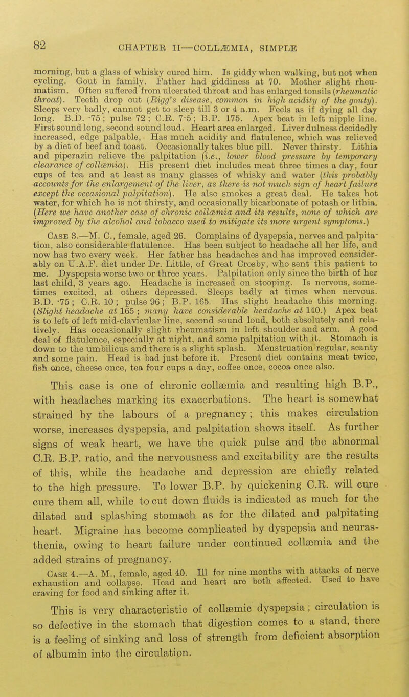 morning, but a glass of whisky cured him. Is giddy when walking, but not when cycling. Gout in family. Father had giddiness at 70. Mother slight rheu- matism. Often suffered from ulcerated throat and has enlarged tonsils [rheumatic throat). Teeth drop out (Rigg's disease, common in high acidity of the gouty). Sleeps very badly, cannot get to sleep till 3 or 4 a.m. Feels as if dying all day long. B.i). -75; pulse 72 ; O.R. 7-5; B.P. 175. Apex beat in left nipple line. First sound long, second sound loud. Heart area enlarged. Liver dulness decidedly increased, edge palpable, Has much acidity and flatulence, which was relieved by a diet of beef and toast. Occasionally takes blue pill. Never thirsty. Lithia and pipera;5in relieve the palpitation (i.e., lower blood pressure by temporary clearance of coll(emia). His present diet includes meat three times a day, four cups of tea and at least as many glasses of whisky and water {tliis probalAy accounts for the enlargement of the liver, as there is not inuch sign of heart failure except the occasional palpitation). He also smokes a great deal. Ho takes hot water, for which he is not thirsty, and occasionally bicarbonate of potash or lithia. (Here we have another case of chronic collcemia and its results, none of which arc improved by the alcohol and tobacco tised to mitigate its more urgent symptoms.) Case 3.—M. C, female, aged 26. Complains of dyspepsia, nerves and palpita- tion, also considerable flatulence. Has been subject to headache all her life, and now has two every week. Her father has headaches and has improved consider- ably on U.A.F. diet under Dr. Little, of Great Crosby, who sent this patient to me. Dyspepsia worse two or three years. Palpitation only since the birth of her last child, 3 years ago. Headache is increased on stooping. Is nervous, some- times excited, at others depressed. Sleeps badly at times when nervous. B. D. -75 ; C.R. 10; pulse 96 ; B.P. 165 Has slight headache this morning. (Slight headache at 165 ; many have considerable headache at 140.) Apex beat is to left of left mid-clavicular line, second sound loud, both absolutely and rela- tively. Has occasionally slight rheumatism in left shoulder and arm. A good deal of flatulence, especially at night, and some palpitation with it. Stomach is down to the umbilicus and there is a slight splash. Menstruation regular, scanty and some pain. Head is bad just before it. Present diet contains meat twice, fish once, cheese once, tea four cups a day, cofiee once, cocoa once also. This case is one of chronic collaemia and resulting high B.P., with headaches marking its exacerbations. The heart is somewhat strained by the labours of a pregnancy; this makes circulation worse, increases dyspepsia, and palpitation shows itself. As further signs of weak heart, we have the quick pulse and the abnormal C. E. B.P. ratio, and the nervousness and excitability are the results of this, while the headache and depression are chiefly related to the high pressure. To lower B.P. by quickening C.E. will cure cure them all, while to cut down fluids is indicated as much for the dilated and splaslnng stomach as for the dilated and palpitating heart. Migraine has become complicated by dyspepsia and nem-as- thenia, owing to heart failure under continued collaemia and the added strains of pregnancy. Case 4.—A. M., female, aged 40. Ill for nine months with attacks of nerve exhaustion and collapse. Head and heart are both affected. U.sed to have craving for food and sinking after it. This is very characteristic of collaemic dyspepsia ; circulation is so defective in the stomach that digestion comes to a stand, there is a feeling of sinking and loss of strength from deficient absorption of albumin into the circulation.