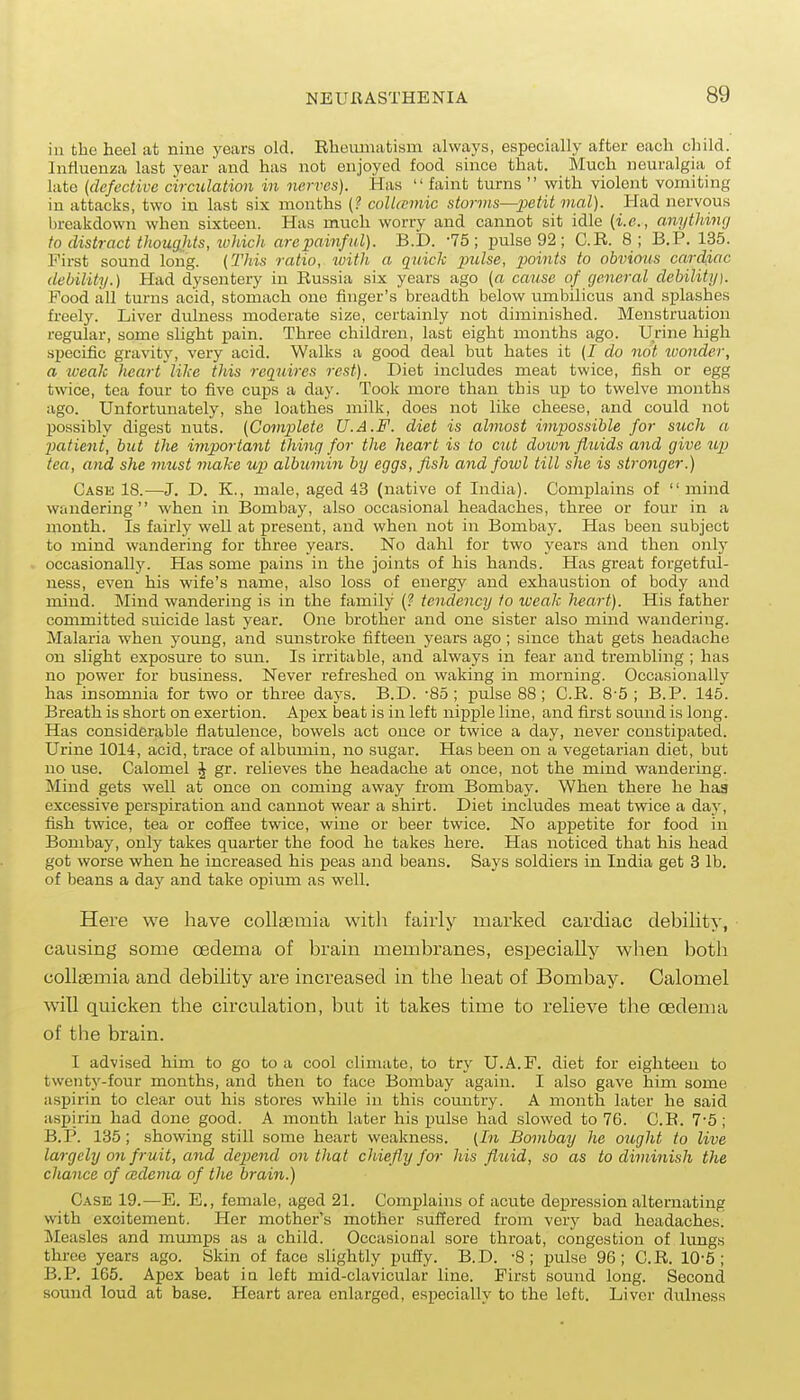 in the heel at nine years old. Rhemnati«m always, especially after each child. Influenza last year and has not enjoyed food since that. Much neuralgia of late {defective circulation in nerves). Has  faint turns  with violent vomiting in attacks, two in last six months (? coUtcmic storms—])etit mal). Had nervous breakdown when sixteen. Has much worry and cannot sit idle {i.e., anything to distract thoug.hts, which arepainful). B.I). -75; pulse 92; C.R. 8 ; B.P. 135. First sound long. {This ratio, witli a quick xmlse, points to obvious cardiac debility.) Had dysentery in Russia six years ago {a cause of general debility). Food all turns acid, stomach one finger's breadth below umbilicus and splashes freely. Liver dulness moderate size, certainly not diminished. Menstruation regular, some slight pain. Three children, last eight months ago. Urine high specific gravity, very acid. Walks a good deal but hates it (J do not loonder, a iveak heart'like this requires rest). Diet includes meat twice, fish or egg twice, tea four to five cups a day. Took more than this up to twelve months ago. Unfortunately, she loathes milk, does not like cheese, and could not possibly digest nuts. {Comjilete U.A.F. diet is almost impossible for such a patient, but the impoi'tant thing for the heart is to cut doiun fluids and give up tea, and she must make up> albumin by eggs, fish and foivl till slie is stronger.) Case 18.—J. D. K., male, aged 43 (native of India). Complains of  mind wandering when in Bombay, also occasional headaches, three or four in a month. Is fairly well at present, and when not in Bombay. Has been subject to mind wandering for three years. No dahl for two years and then onlj' occasionally. Has some pains in the joints of his hands. Has great forgetful- ness, even his wife's name, also loss of energy and exhaustion of body and mind. Mind wandering is in the family tendency to iveak heart). His father committed suicide last year. One brother and one sister also mind wandering. Malaria when young, and sunstroke fifteen years ago ; since that gets headache on slight exposure to sim. Is irritable, and always in fear and trembling ; has no power for business. Never refreshed on waking in morning. Occasionally has insomnia for two or three days. B.D. '85; pulse 88; C.R. 8'5 ; B.P. 145. Breath is short on exertion. Apex beat is in left nipple line, and first sound is long. Has considerable flatulence, bowels act once or twice a day, never constipated. Urine 1014, acid, trace of albumin, no .sugar. Has been on a vegetarian diet, but no use. Calomel J gr. relieves the headache at once, not the mind wandering. Mind gets well at once on coming away from Bombay. When there he haa excessive perspiration and cannot wear a shirt. Diet includes meat twice a day, fish twice, tea or cofiee twice, wine or beer twice. No appetite for food in Bombay, only takes quarter the food he takes here. Has noticed that his head got worse when he increased his peas and beans. Says soldiers in India get 3 lb. of beans a day and take opimii as well. Here we have collaemia witli fairly marked cardiac debility, causing some oedema of brain membranes, especially when both coUaemia and debility are increased in the heat of Bombay. Calomel will quicken the circulation, but it takes time to relieve the csdema of the brain. I advised him to go to a cool climate, to try U.A.F. diet for eighteen to twentj'-four months, and then to face Bombay again. I also gave him some aspirin to clear out his stores while in this country. A month later he said aspirin had done good. A month later his pulse had slowed to 76. C.R. 7-5; B.P. 135; showing still some heart weakness. {In Bombay he ought to live largely 071 fruit, and depiend on that chiefly fo^- his fluid, so as to diminish the chance of cBdenia of the brain.) Case 19.—E. E., female, aged 21. Complains of acute depression alternating with excitement. Her mother's mother suffered from very bad headaches. Measles and mumps as a child. Occasional sore throat, congestion of lungs three years ago. Skin of face slightly puffy. B.D. -8; pulse 96; C.R. 10-5; B.P. 165. Apex beat in left mid-clavicular line. First sound long. Second somid loud at base. Heart area enlarged, especially to the left. Liver dulness