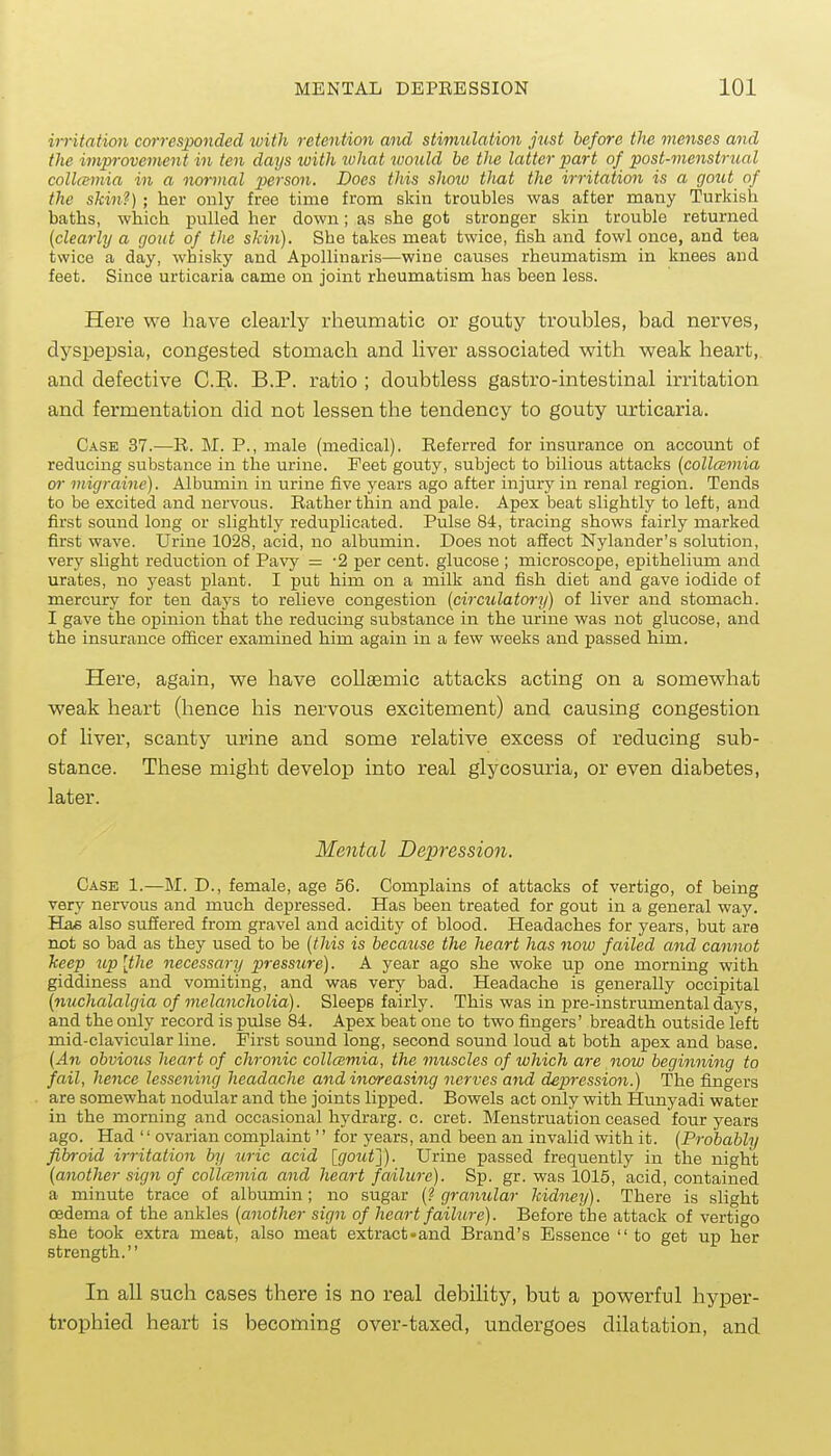 irritation corresponded ivith retention and stimulation just before the menses and the improvement in ten days ivith tuJiat would be the latter part of post-menstrual collcemia in a normal person. Does this slmu that the irritation is a gout of the skin?) ; her only free time from skin troubles was after many Turkish baths, which pulled her down; as she got stronger skin trouble returned {clearly a gout of the skin). She takes meat twice, fish and fowl once, and tea twice a day, whisky and Apollinaris—wine causes rheumatism in knees and feet. Since urticaria came on joint rheumatism has been less. Here we have clearly rheumatic or gouty troubles, bad nerves, dyspepsia, congested stomach and liver associated with weak heart, and defective C.E. B.P. ratio ; doubtless gastro-intestinal irritation and fermentation did not lessen the tendency to gouty urticaria. Case 37.—R. M. P., male (medical). Referred for insurance on account of reducing substance in the urine. Feet gouty, subject to bilious attacks (collcBmia or migraine). Albumin in urine five years ago after injury in renal region. Tends to be excited and nervous. Rather thin and pale. Apex beat slightly to left, and first sound long or slightly reduplicated. Pulse 84, tracing shows fairly marked first wave. Urine 1028, acid, no albumin. Does not affect Nylander's solution, very slight reduction of Pavy = -2 per cent, glucose ; microscope, epithelium and urates, no yeast plant. I put him on a milk and fish diet and gave iodide of mercury for ten days to relieve congestion (circulatory) of liver and stomach. I gave the opinion that the reducing substance in the urine was not glucose, and the insurance of&cer examined him again in a few weeks and passed him. Here, again, we have collaamic attacks acting on a somewhat weak heart (hence his nervous excitement) and causing congestion of liver, scanty urine and some relative excess of reducing sub- stance. These might develop into real glycosuria, or even diabetes, later. Mental Depression. Case 1.—M. D., female, age 56. Complains of attacks of vertigo, of being very nervous and much depressed. Has been treated for gout in a general way. Ha/6 also suffered from gravel and acidity of blood. Headaches for years, but are not so bad as they used to be (this is because the heart has now failed and cannot keep up [the necessary pressure). A year ago she woke up one morning with giddiness and vomiting, and was very bad. Headache is generally occipital [nuchalalgia of melancholia). Sleeps fairly. This was in pre-instrumental days, and the only record is pulse 84. Apex beat one to two fingers' breadth outside left mid-clavicular line. First sound long, second sound loud at both apex and base. (An obvious heart of chronic collczmia, the muscles of which are now beginning to fail, hence lessening headache a7id increasing nerves and depression.) The fingers are somewhat nodular and the joints lipped. Bowels act only with Hunyadi water in the morning and occasional hydrarg. c. cret. Menstruation ceased four years ago. Had '' ovarian complaint'' for years, and been an invalid with it. (Probably fibroid irritation by uric acid [goiif]). Urine passed frequently in the night (another sign of collcemia and heart failure). Sp. gr. was 1016, acid, contained a minute trace of albumin; no sugar (? granular kidney). There is slight oedema of the ankles (another sign of heart failure). Before the attack of vertigo she took extra meat, also meat extract«and Brand's Essence to get up her strength. In all such cases there is no real debility, but a powerful hyper- trophied heart is becoming over-taxed, undergoes dilatation, and