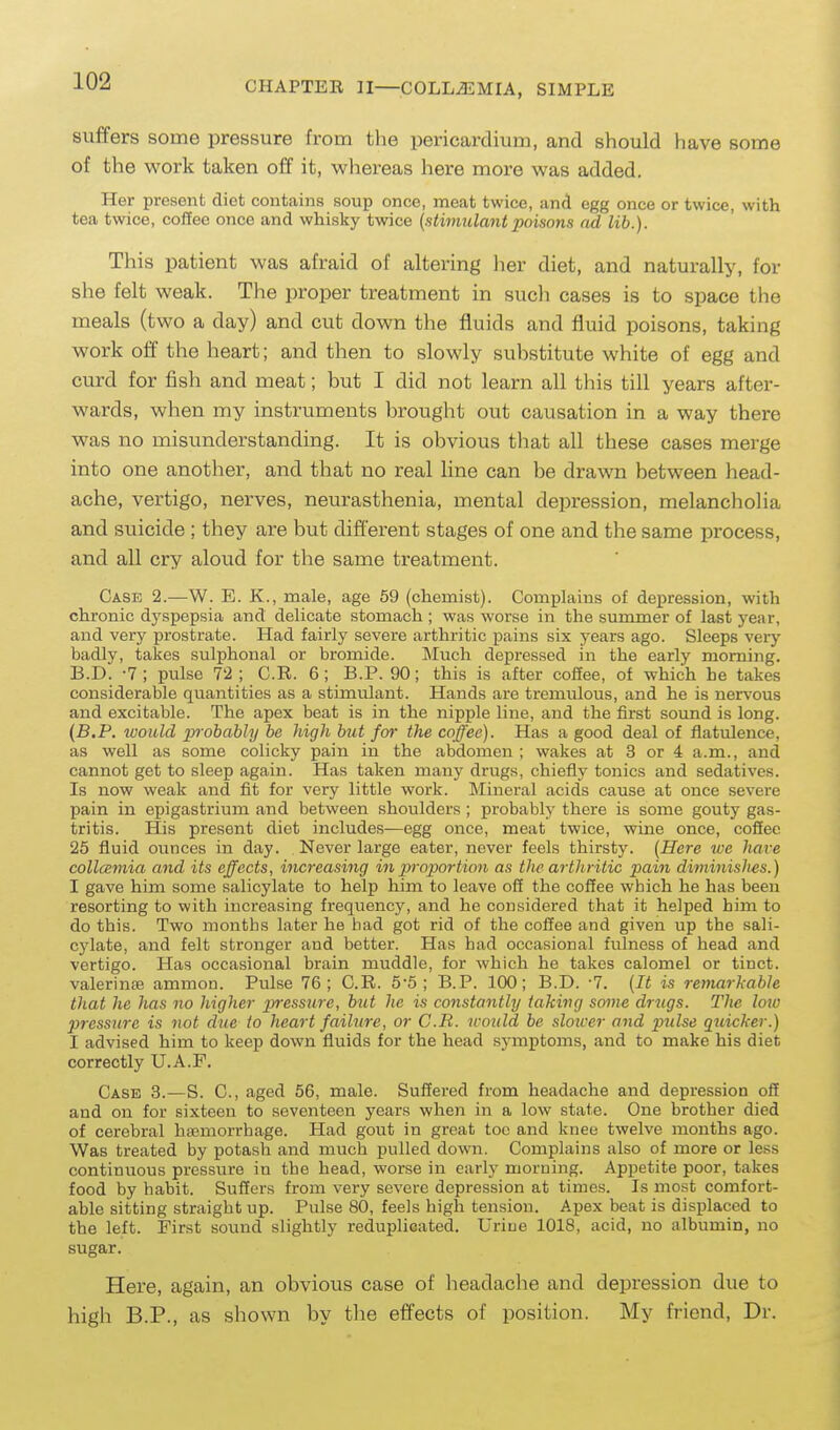 suffers some pressure from the pericardium, and should have some of the work taken off it, whei-eas here more was added. Her present diet contains soup once, meat twice, and egg once or twice, with tea twice, coffee once and whisky twice {stimulantpoisons ad lib.). This patient was afraid of altering lier diet, and naturally, for she felt weak. The proper treatment in such cases is to space the meals (two a day) and cut down the fluids and fluid poisons, taking work off the heart; and then to slowly suhstitute white of egg and curd for fish and meat; but I did not learn all this till years after- wards, when my instruments brought out causation in a way there was no misunderstanding. It is obvious that all these cases merge into one another, and that no real line can be drawn between head- ache, vertigo, nerves, neurasthenia, mental depression, melancholia and suicide ; they are but different stages of one and the same process, and all cry aloud for the same treatment. Case 2.—W. E. K., male, age 59 (chemist). Complains of depression, with chronic dyspepsia and delicate stomach ; was worse in the summer of last year, and very prostrate. Had fairly severe arthritic pains six years ago. Sleeps very badly, takes sulphonal or bromide. Much depressed in the early morning. B.D. -7; pulse 7'2 ; C.R. 6; B.P. 90; this is after coffee, of which he takes considerable quantities as a stimulant. Hands are tremulous, and he is nervous and excitable. The apex beat is in the nipple line, and the fii'st soimd is long. (B.P. would probably be high but fo^- the coffee). Has a good deal of flatulence, as well as some colicky pain in the abdomen ; wakes at 3 or 4 a.m., and cannot get to sleep again. Has taken many drugs, chiefly tonics and sedatives. Is now weak and fit for very little work. Mineral acids cause at once severe pain in epigastrium and between shoulders ; probably there is some gouty gas- tritis. His present diet includes—egg once, meat twice, wine once, coffee 25 fluid ounces in day. Never large eater, never feels thirsty. {Here we have collcemia and its effects, increasing in proportion as the arthritic pain diminishes.) I gave him some salicylate to help him to leave off the coffee which he has been resorting to with increasing frequency, and he considered that it helped him to do this. Two months later he had got rid of the coffee and given up the sali- cylate, and felt stronger and better. Has had occasional fulness of head and vertigo. Has occasional brain muddle, for which he takes calomel or tinct. valerinte ammon. Pulse 76; C.R. 5'5 ; B.P. 100; B.D. -7. {It is remarkable that he has no higher xyressiire, but he is constantly taking some drugs. The Imo piressure is not due to heart failure, or C.B. would be slower and pulse qtcicker.) I advised him to keep down fluids for the head symptoms, and to make his diet correctly U.A.P. Case 3.—S. C, aged 56, male. Suffered from headache and depression off and on for sixteen to seventeen years when in a low state. One brother died of cerebral haemorrhage. Had gout in great toe and knee twelve months ago. Was treated by potash and much pulled down. Complains also of more or less continuous pressure in the head, worse in early morning. Appetite poor, takes food by habit. Suffers from very severe depression at times. Is most comfort- able sitting straight up. Pulse 80, feels high tension. Apex beat is displaced to the left. First sound slightly reduplicated. Urine 1018, acid, no albumin, no sugar. Here, again, an obvious case of headache and depression due to high B.P., as shown by the effects of position. My friend. Dr.