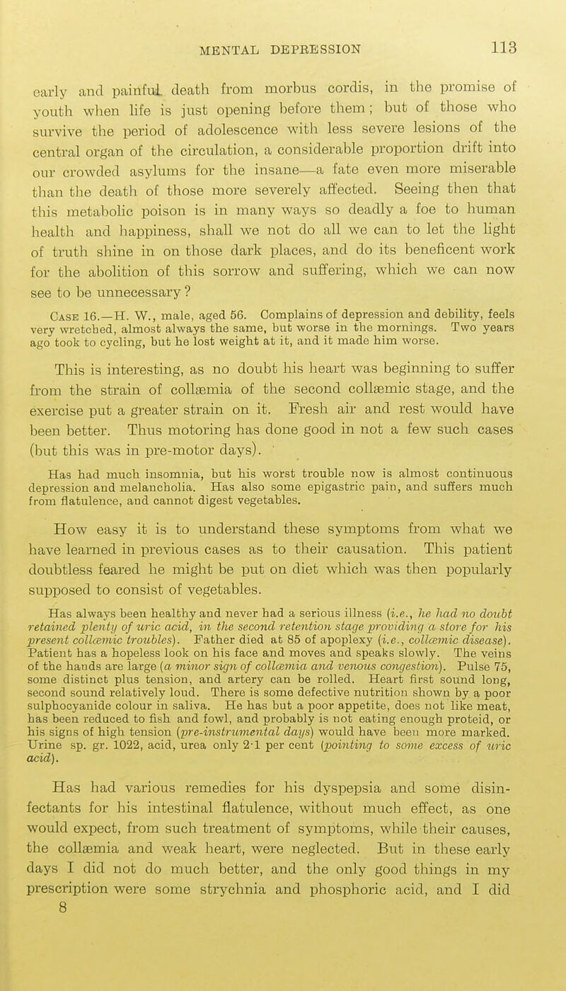 early and painful death from morbus cordis, in the promise of youth when hfe is just opening before them; but of those who survive the period of adolescence with less severe lesions of the central organ of the circulation, a considerable proportion drift into our crowded asylums for the insane—a fate even more miserable than the death of those more severely affected. Seeing then that this metabolic poison is in many ways so deadly a foe to human health and happiness, shall we not do all we can to let the light of truth shine in on those dark places, and do its beneficent work for the abolition of this sorrow and suffering, which we can now see to be unnecessary ? Case 16.—H. W., mcale, aged 56. Complains of depression and debility, feels very wretched, almost always the same, but worse in the mornings. Two years ago took to cycling, but he lost weight at it, and it made him worse. This is interesting, as no doubt his heart was beginning to suffer from the strain of coUaemia of the second collaemic stage, and the exercise put a greater strain on it. Fresh air and rest would have been better. Thus motoring has done good in not a few such cases (but this was in pre-motor days). Has had much insomnia, but his worst trouble now is almost continuous depression and melancholia. Has also some epigastric pain, and suffers much from flatulence, and cannot digest vegetables. How easy it is to understand these symptoms from what we have learned in previous cases as to their causation. This patient doubtless feared he might be put on diet which was then popularly supposed to consist of vegetables. Has always been healthy and never had a serious illness {i.e., he had no dotibt retained plenty of uric acid, in the second retention stage pi'ovidinq a store for his present collcmiic trotibles). Father died at 85 of apoplexy (i.e., collcBinic disease). Patient has a hopeless look on his face and moves and speaks slowly. The veins of the bauds are large (a minor sign of collcemia and venous congestion). Pulse 75, some distinct plus tension, and artery can be rolled. Heart first sound long, second sound relatively loud. There is some defective nutrition shown by a poor sulphocyanide colour in saliva. He has but a poor appetite, does not like meat, has been reduced to fish and fowl, and probably is not eating enough proteid, or his signs of high tension (pre-instrumental days) would have been more marked. Urine sp. gr. 1022, acid, urea only 2-1 per cent {pointing to some excess of uric acid). Has had various remedies for his dyspepsia and some disin- fectants for his intestinal flatulence, without much effect, as one would expect, from such treatment of symptoms, while their causes, the coUaemia and weak heart, were neglected. But in these early days I did not do much better, and the only good things in my prescription were some strychnia and phosphoric acid, and I did 8