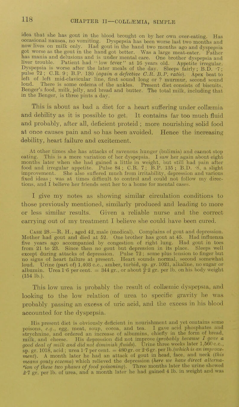 idea that she has gout in the blood brought on by her own over-eating. Has occasional nausea, no vomiting. Dyspepsia has been worse last two months and now lives on milk only. Had gout in the hand two months ago and dyspepsia got worse as the gout in the hand got better. Was a large meat-eater. Father has mania and delusions and is under mental care. One brother dyspepsia and liver trouble. Patient had low fever at 16 years old. Appetite irregular. Dyspepsia is worse after the later meals of the day. Sleeps fairlv; B.D. -7; pulse 72 ; C.B. 9; B.P. 130 {again a defective C.R. B.P. ratio). Apex beat to left of left mid-clavicular line, first sound long or ? murmur, second sound loud. There is some oedema of the ankles. Present diet consists of biscuits, Benger's food, milk, jelly, and bread and butter. The total milk, including that in the Benger, is three pints a day. This is aboiit as bad a diet for a heart suffering under collaemia and debility as it is possible to get. It contains far too much fluid and probably, after aU, deficient proteid ; more noui-ishing solid food at once causes pain and so has been avoided. Hence the increasing debility, heart failure and excitement. At other times she has attacks of ravenous hunger (bulimia) and cannot stop eating. This is a mere variation of her dyspepsia. I saw her again about eight months later when she had gained a little in weight, but still had pain after food and irregular appetite. Pulse 84 ; C.R. 7; B.P. 135 ; B.D. 8, a slight improvement. She also suffered much from irritability, depression and various fixed ideas ; was at times difficult to control and could not follow my direc- tions, and I believe her friends sent her to a home for mental cases. 1 give my notes as showing similar circulation conditions to those previously mentioned, similarly produced and leading to more or less similar results. Given a reliable nurse and the correct carrying out of my treatment I believe she could have been cured. Case 28.—R. H., aged 42, male (medical). Complains of gout and depression. Mother had gout and died at 52. One brother has gout at 45. Had iufluenza five years ago accompanied by congestion of right lung. Had gout in toes from 21 to 23. Since then no gout but depression in its place. Sleeps well except during attacks of depression. Pulse 72; some plus tension to finger but no signs of heart failure at present. Heart soimds normal, second somewhat loud. Urine (part of) 1,403 c.c, amber, turbid, sp. gr. 1021, alkaline, no sugar or albmuin. Urea 1-6 per cent. = 344 gr., or about 2 2 gr. per lb. on his bodv weight (154 lb.). This low urea is probably the result of coUaemic dyspepsia, and looking to the low relation of urea to specific gravity he was probably passing an excess of uric acid, and the excess in liis blood accounted for the dyspepsia. His present diet is obviously deficient in nourishment and yet contains some poisons, e.g., egg. meat, soup, cocoa, and tea. I gave acid pho.'^phates and strvchninc, and ordered an increase of albumins, chiefly in the form of bread, miik, and cheese. His depression did not improve (probabhj becau.se I gave a good deal of milk and didnot diminish fluids). Urine three weeks later l,560c.c., sp. gr. 1018, acid ; urea 1 -7 per cent. = 480 gr. or 2-6gr. per \h.(which ts an impiove- ment). A month later he had an attack of gout in head, face, and neck {this means gouti/ eczema) which relieved the depression {liere ive have direct allei na- Hon of these two phases of food poisoning). Three months later the urine showed 2-7 gr. per lb. of urea, and a month later he had gained 4 lb. in weight and was