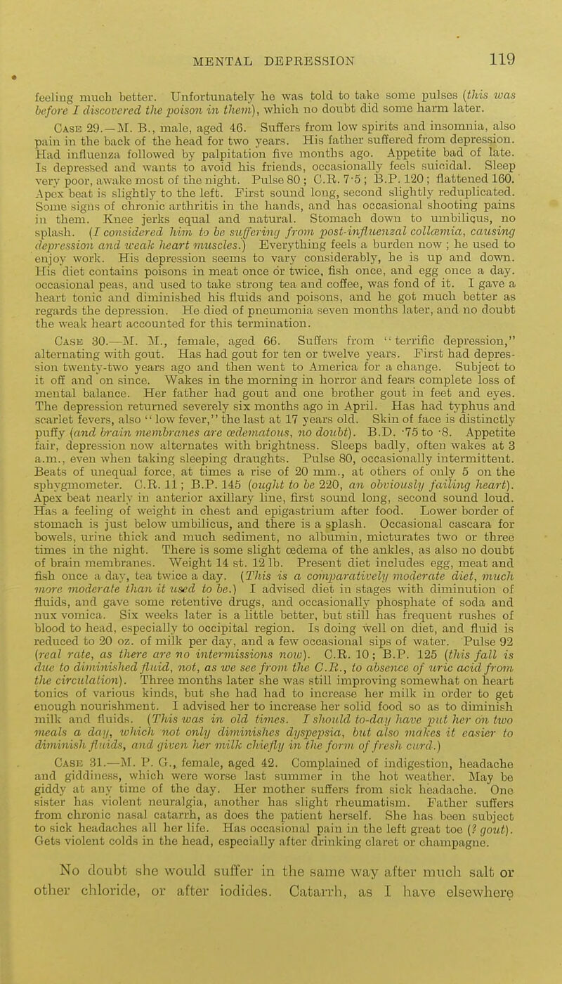 feeling much better. Unfortunately lie was told to take some pulses (this luas before I discovered the imison in them), whicli no doubt did some harm later. Case 29. —M. B., male, aged 46. Suffers from low spirits and insomnia, also pain in the back of the head for two years. His father suffered from depression. Had influenza followed by palpitation five months ago. Appetite bad of late. Is depressed and wants to avoid his friends, occasionally feels suicidal. Sleep very poor, awake most of the night. Pulse 80 ; CR. 7-5 ; B.P. 120 ; flattened 160. Apex beat is slightly to the left. First sound long, second slightly rediiplicated. Some signs of chronic arthritis in the hands, and has occasional shooting pains in them. Knee jerks equal and natural. Stomach down to umbilicus, no splash. {I considered him to be suffering from post-influenzal collcBmia, causing depression and iceak heart vmscles.) Everything feels a burden now ; he used to enjoy work. His depression seems to vary considerably, he is up and down. His diet contains poisons in meat once or twice, fish once, and egg once a day. occasional peas, and used to take strong tea and coSee, was fond of it. I gave a heart tonic and diminished his fluids and poisons, and he got much better as regards the depression. He died of pnemnonia seven months later, and no doubt the weak heart accounted for this termination. Case 30.—M. M., female, aged 6G. Suffers from terrific depression, alternating with gout. Has had gout for ten or twelve years. First had depres- sion twenty-two years ago and then went to America for a change. Subject to it off and on since. Wakes in the morning in horror and fears complete loss of mental balance. Her father had gout and one brother gout in feet and eyes. The depression returned severely six months ago in April. Has had typhus and scarlet fevers, also  low fever, the last at 17 years old. Skin of face is distinctly puffy {and brain membranes are edematous, no doubt). B.D. -75 to -8. Appetite fair, depression now alternates with brightness. Sleeps badly, often wakes at 3 a.m., even when taking sleeping draughts. Pulse 80, occasionally intermittent. Beats of unequal force, at times a rise of 20 mm., at others of only 5 on the .sphygmometei. C.R. 11; B.P. 145 {ought to be 220, an obviously failing heart). Apex beat nearly in anterior axillary line, first sound long, second sound loud. Has a feeling of weight in chest and epigastrium after food. Lower border of stomach is just below xmibilicus, and there is a splash. Occasional cascara for bowels, urine thick and much sediment, no albumin, micturates two or three times in the night. There is some slight oedema of the ankles, as also no doubt of brain membranes. Weight 14 st. 12 lb. Present diet includes egg, meat and fish once a day, tea twice a day. (This is a comparatively moderate diet, much more moderate than it used to he.) I advised diet in stages with diminution of fluids, and gave some retentive drugs, and occasionally phosphate of soda and nux vomica. Six weeks later is a little better, but stiil has frequent rushes of blood to head, especially to occipital region. Is doing well on diet, and fluid is reduced to 20 oz. of milk per day, and a few occasional sips of water. Pulse 92 (real rate, as there are no intermissions noio). C.R. 10; B.P. 125 (this fall is due to diminished fluid, not, as we see from the C.R., to absence of uric acid from the circulation). Three months later she was still improving somewhat on heart tonics of various kinds, but she had had to increase her milk in order to get enough nourishment. I advised her to increase her solid food so as to diminish milk and fluids. (This was in old times. I should to-day have put her on tiuo meals a day, which not only diminishes dyspepsia, but also makes it easier to diminish fluids, and given her milk chiefly in the form of fresh curd.) Casio 31.—M. P. G., female, aged 42. Complained of indigestion, headache and giddiness, which were worse last summer in the hot weather. May be giddy at any time of the day. Her mother suffers from sick headache. One sister has violent neuralgia, another has slight rheumatism. Father suffers from chronic nasal catarrh, as does the patient herself. She has been subject to sick headaches all her life. Has occasional pain in the left great too (? gout). Gets violent colds in the head, especially after drinking claret or champagne. No doubt she would suffer in the same way after much salt or other chloride, or after iodides. Catarrli, as I have elsewhere