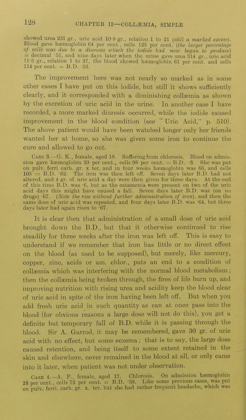 showed urea 231 gr., uric acid 10-S gr., relation 1 to 21 (still a marked excess). Blood gave haemoglobin 64 per cent., cells 125 per cent. (tJie larger percentage of cells 2uas due to a diuresis lohich the iodide had now begun to produce) = decimal -51, and nine days later when the urine gave urea 314 gr., uric acid U-5 gr., relation 1 to 27. the blood showed hasmoglobin 61 per cent, and cells 114 per cent. = B.D. -53. The improvement here was not nearly so marked as in some otlier cases I have put on this iodide, but still it shows sufficiently clearly, and it corresponded witli a diminishing coUasmia as shown by the excretion of uric acid in the urine. In another case I have recorded, a more marked diuresis occurred, while the iodide caused improvement in the blood condition (see  Uric Acid, p. 510). The above patient would have been watched longer only her friends wanted her at home, so she was given some iron to continue tlie cure and allowed to go out. Case 3.—G. K., female, aged 18. Suffering from chlorosis. Blood on admis- sion gave hgemoglobin 29 per cent., cells 98 per cent. =: B.D. -3. She was put on pulv. ferri carb. gr. x ter, and in four weeks haemoglobin was 66, and cells 105 = B.D. -62. The iron was then left ofE. Seven days later B.D. had not altered, and 4 gr. of uric acid a day were then given for three days. At the end of this time B.D. was -6, but as the catamenia were j)resent on two of the uric acid days this might have caused a fall. Seven days later B.D. was (on no drugs) -67. (Note tiie rise ivithout further administration of iron), and then the same dose of uric acid was repeated, and four days later B.D. was '64, but three days later had again risen to -67. It is clear then that administration of a small dose of uric acid brought down the B.D., but that it otherwise continued to rise steadily for three weeks after the iron was left off. This is easy to understand if we remember that iron has little or no direct effect on the blood (as used to be supposed), but merely, hke mercm-y, copper, zinc, acids or am. chlor., puts an end to a condition of coUaemia which was interfering with the normal blood metabolism; then the coUsemia being broken through, the fires of hfe burn up, and improving nutrition with rising urea and acidity keep the blood clear of uric acid in spite of the iron having been left off. But when you add fresh uric acid in such quantity as can at once pass into tlie blood (for obvious reasons a large dose will not do this), you get a definite but temporary fall of B.D. while it is passing through the blood. Sir A. Garrod, it may be remembered, gave 30 gr. of uric acid with no effect, but some eczema; that is to say, the large dose caused retention, and being itself to some extent retained in tlie skin and elsewhere, never remained in the blood at all, or only came into it later, when patient was not under observation. Case 4.—A. P., female, aged 17. Chlorosis. On admission haemoglobin 28 per cent., cells 72 per cent. = B.D. -38. Like some previous cases, was put on pulv. ferri. carb. gr. x. ter, but she had rather frequent headache, which was
