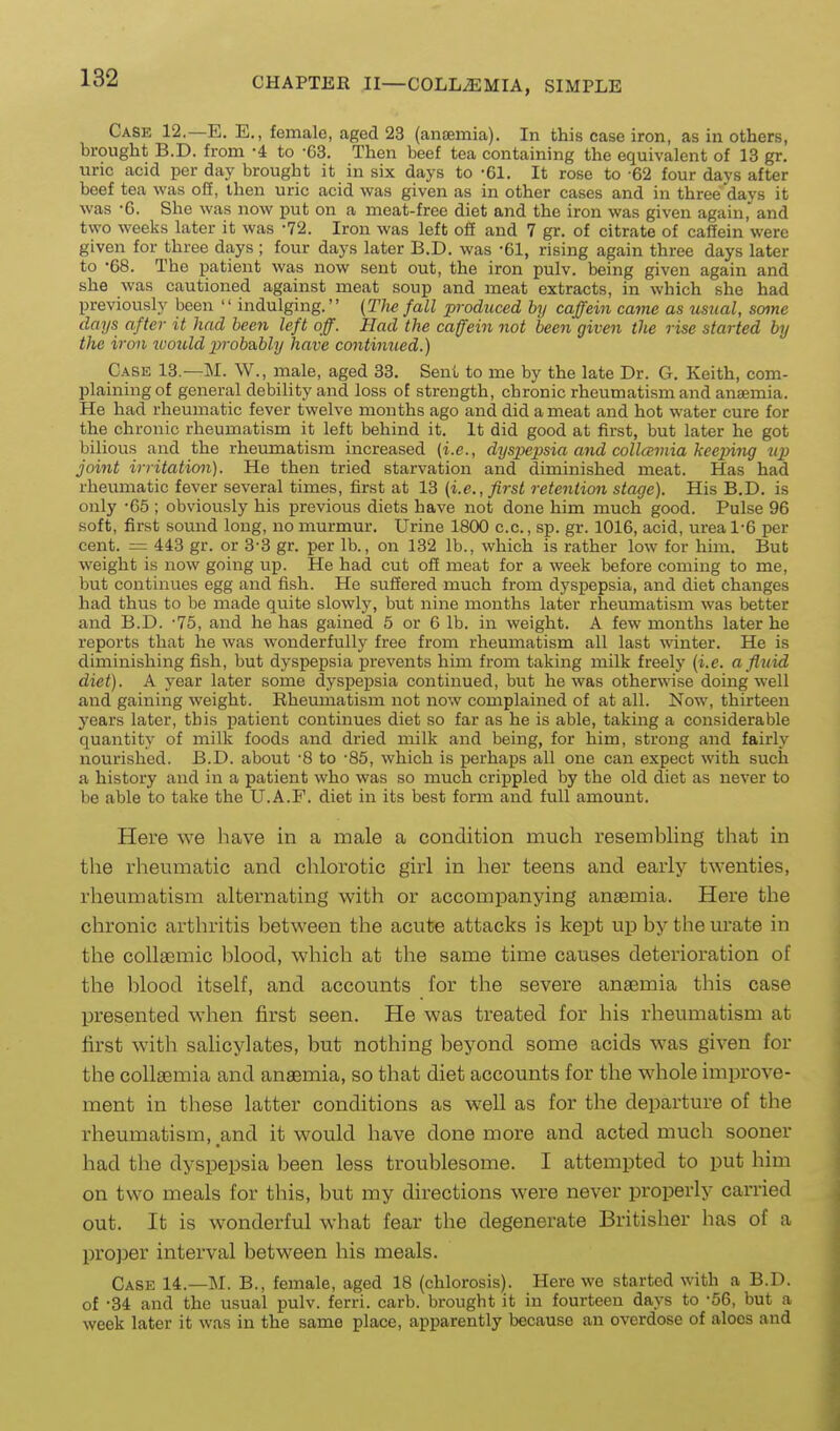 Case 12.—E. E., female, aged 23 (anaemia). In this case iron, as in others, brought B.D. from -4 to -63. Then beef tea containing the equivalent of 13 gr. uric acid per day brought it in six days to -61. It rose to -62 four days after beef tea was o2, then uric acid was given as in other cases and in three days it was -6. She was now put on a meat-free diet and the iron was given again, and two weeks later it was -72. Iron was left oS and 7 gr. of citrate of caffein were given for three days ; four days later B.D. was -61, rising again three days later to -68. The patient was now sent out, the iron pulv. being given again and she was cautioned against meat soup and meat extracts, in which she had previously been  indulging. [Tlie fall produced by caffein came as usual, some days after it had been left off. Had the caffein not been given the rise started by the iron ivould prob&bly have continued.) Case 13.—M. W., male, aged 33. Sent to me by the late Dr. G. Keith, com- plaining of general debility and loss of strength, chronic rheumatism and anaemia. He had rheumatic fever twelve months ago and did a meat and hot water cure for the chronic rheumatism it left behind it. It did good at first, but later he got bilious and the rheumatism increased (i.e., dyspepsia and collamia keeping up joint irritation). He then tried starvation and diminished meat. Has had rheumatic fever several times, first at 13 (i.e., first retention stage). His B.D. is only -65 ; obviously his previous diets have not done him much good. Pulse 96 soft, first sound long, no murmur. Urine 1800 c.c, sp. gr. 1016, acid, urea 1-6 per cent. = 443 gr. or 3-3 gr. per lb., on 132 lb., which is rather low for him. But weight is now going up. He had cut off meat for a week before coming to me, but continues egg and fish. He suffered much from dyspepsia, and diet changes had thus to be made quite slowly, but nine months later rheumatism was better and B.D. -75, and he has gained 5 or 6 lb. in weight. A few months later he reports that he was wonderfully free from rheumatism all last A\'inter. He is diminishing fish, but dyspepsia prevents him from taking milk freely (i.e. a fluid diet). A year later some dyspepsia continued, but he was otherwise doing well and gaining weight. Rheumatism not now complained of at all. Now, thirteen years later, this patient continues diet so far as he is able, taking a considerable quantity of milk foods and dried milk and being, for him, strong and fairly nourished. B.D. about -8 to -85, which is perhaps all one can expect with such a history and in a patient who was so much crippled by the old diet as never to be able to take the U.A.F. diet in its best form and full amount. Here we have in a male a condition much resembling that in the rheumatic and chlorotic girl in her teens and early t^Yenties, rheiimatism alternating with or accompanying anaemia. Here the chronic arthritis between the acute attacks is kept up by the urate in the collsemic blood, which at the same time causes deterioration of the blood itself, and accounts for the severe anaemia this case presented when first seen. He was treated for his rheumatism at first with salicylates, but nothing beyond some acids was given for the collsemia and anaemia, so that diet accounts for the whole improve- ment in these latter conditions as well as for the departure of the rheumatism, and it would have done more and acted much sooner had the dyspepsia been less troublesome. I attempted to put him on two meals for this, but my directions were never properly carried out. It is wonderful what fear the degenerate Britisher has of a proper interval between his meals. Case 14.—INI. B., female, aged 18 (chlorosis). Here we started with a B.D. of -34 and the usual pulv. ferri. carb. brought it in fourteen days to -56, but a week later it was in the same place, apparently because an overdose of aloos and