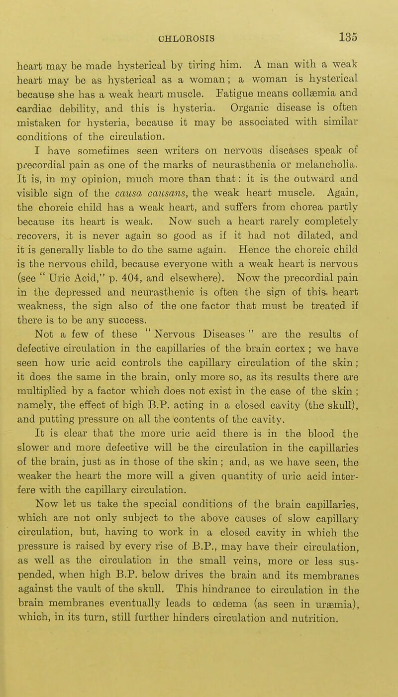 heart may be made hysterical by tiring him. A man with a weak heart may be as hysterical as a woman; a woman is hysterical because she has a weak heart muscle. Fatigue means collaemia and cardiac debiUty, and this is hysteria. Organic disease is often mistaken for hysteria, because it may be associated with similar conditions of the circulation. I have sometimes seen writers on nervous diseases speak of precordial pain as one of the marks of neurasthenia or melancholia. It is, in my opinion, much more than that: it is the outward and visible sign of the cmisa causans, the weak heart muscle. Again, the choreic child has a weak heart, and suffers from chorea partly because its heart is weak. Now such a heart rarely completely recovers, it is never again so good as if it had not dilated, and it is generally liable to do the same again. Hence the choreic child is the nervous child, because everyone with a weak heart is nervous (see  Uric Acid, p. 404, and elsewhere). Now the precordial pain in the depressed and neurasthenic is often the sign of this, heart weakness, the sign also of the one factor that must be treated if there is to be any success. Not a few of these  Nervous Diseases are the results of defective circulation in the capillaries of the brain cortex ; we have seen how uric acid controls the capillary circulation of the skin; it does the same in the brain, only more so, as its results there are multiplied by a factor which does not exist in the case of the skin ; namely, the effect of high B.P. acting in a closed cavity (the skull), and putting pressure on all the contents of the cavity. It is clear that the more uric acid there is in the blood the slower and more defective will be the circulation in the capillaries of the brain, just as in those of the skin; and, as we have seen, the weaker the heart the more will a given quantity of lu'ic acid inter- fere with the capillary circulation. Now let us take the special conditions of the brain capillaries, which are not only subject to the above causes of slow capillary circulation, but, having to work in a closed cavity in which the pressure is raised by every rise of B.P., may have their circulation, as well as the circulation in the small veins, more or less sus- pended, when high B.P. below drives the brain and its membranes against the vault of the skull. This hindrance to circulation in the brain membranes eventually leads to oedema (as seen in uraemia), which, in its turn, still further hinders circulation and nutrition.