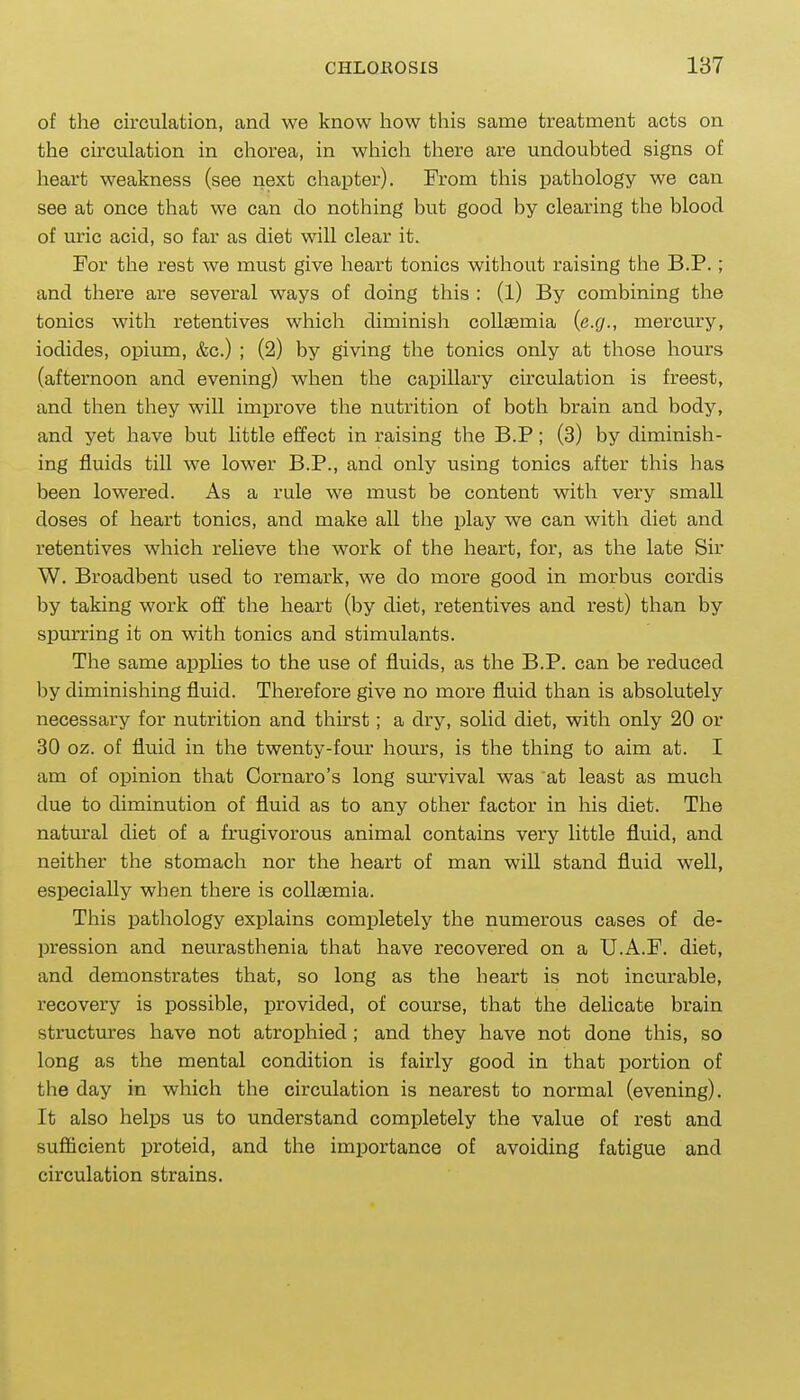 of the circulation, and we know how this same treatment acts on the circulation in chorea, in which there are undoubted signs of heart weakness (see next chapter). From this pathology we can see at once that we can do nothing but good by clearing the blood of uric acid, so far as diet will clear it. For the rest we must give heart tonics without raising the B.P.; and there are several ways of doing this : (1) By combining the tonics with retentives which diminish collaemia {e.g., mercury, iodides, opium, &c.) ; (2) by giving the tonics only at those hours (afternoon and evening) when the capillary circulation is freest, and then they will improve the nutrition of both brain and body, and yet have but little effect in raising the B.P; (3) by diminish- ing fluids till we lower B.P., and only using tonics after this has been lowered. As a rule we must be content with very small doses of heart tonics, and make all the play we can with diet and retentives which relieve the work of the heart, for, as the late Sir W. Broadbent used to remark, we do more good in morbus cordis by taking work off the heart (by diet, retentives and rest) than by spurring it on with tonics and stimulants. The same apphes to the use of fluids, as the B.P. can be reduced by diminishing fluid. Therefore give no more fluid than is absolutely necessary for nutrition and thirst; a dry, solid diet, with only 20 or 30 oz. of fluid in the twenty-four hours, is the thing to aim at. I am of opinion that Cornaro's long survival was at least as much due to diminution of fluid as to any other factor in his diet. The natural diet of a frugivorous animal contains very little fluid, and neither the stomach nor the heart of man will stand fluid well, especially when there is collaemia. This pathology explains completely the numerous cases of de- pression and neurasthenia that have recovered on a U.A.F. diet, and demonstrates that, so long as the heart is not incurable, recovery is possible, provided, of course, that the delicate brain structures have not atrophied ; and they have not done this, so long as the mental condition is fairly good in that portion of the day in which the circulation is nearest to normal (evening). It also helps us to understand completely the value of rest and sufficient proteid, and the importance of avoiding fatigue and circulation strains.